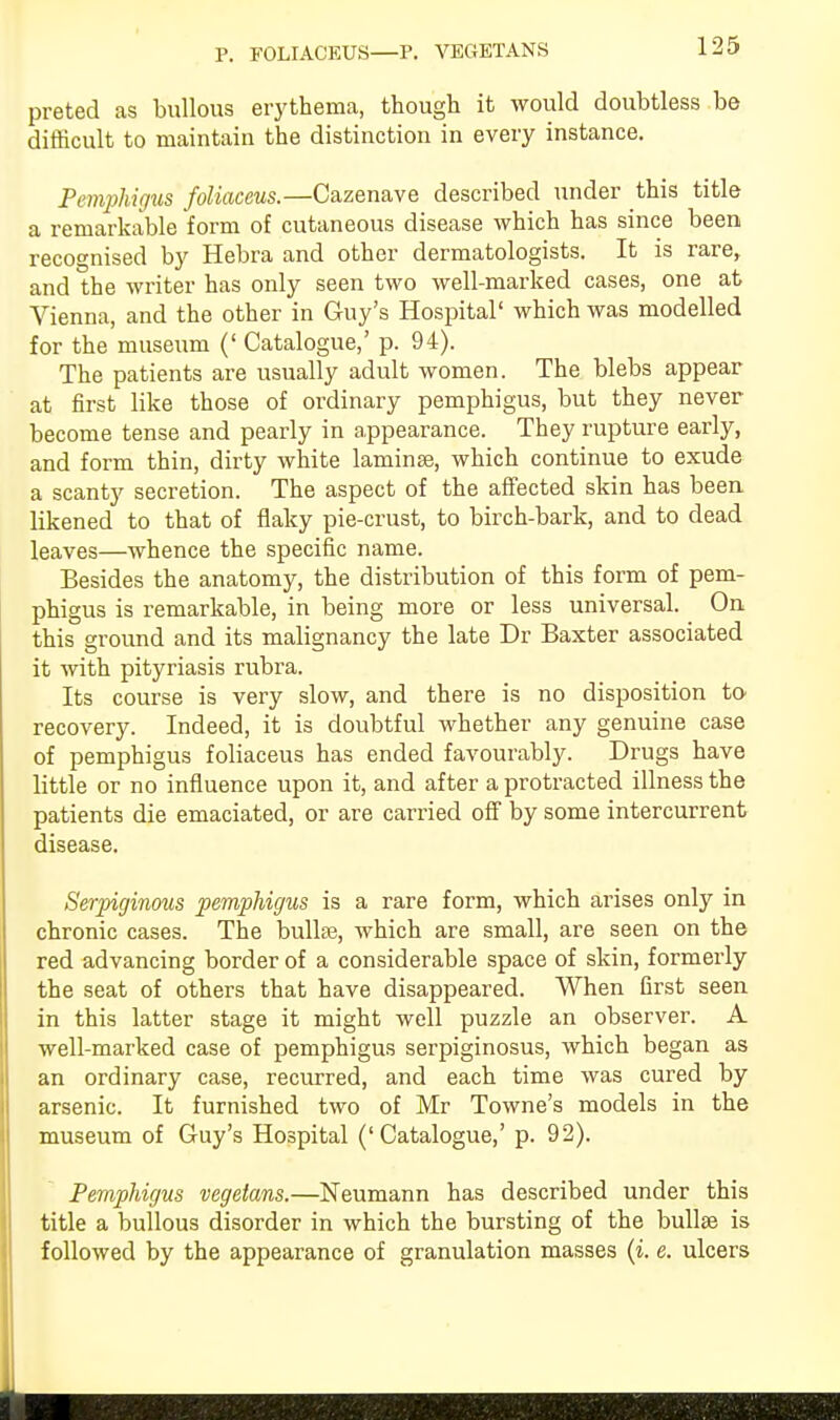 P. FOLIACEUS—P. VEGETANS preted as bullous erythema, though it would doubtless be difficult to maintain the distinction in every instance. Pemphigus foliaceus.—Cazenave described under this title a remarkable form of cutaneous disease which has since been recognised by Hebra and other dermatologists. It is rare, and the writer has only seen two well-marked cases, one at Vienna, and the other in Guy's Hospital' which was modelled for the museum (' Catalogue,' p. 94). The patients are usually adult women. The blebs appear at first like those of ordinary pemphigus, but they never become tense and pearly in appearance. They rupture early, and form thin, dirty white laminae, which continue to exude a scanty secretion. The aspect of the affected skin has been likened to that of flaky pie-crust, to birch-bark, and to dead leaves—whence the specific name. Besides the anatomy, the distribution of this form of pem- phigus is remarkable, in being more or less universal. On this ground and its malignancy the late Dr Baxter associated it with pityriasis rubra. Its course is very slow, and there is no disposition to- recovery. Indeed, it is doubtful whether any genuine case of pemphigus foliaceus has ended favourably. Drugs have little or no influence upon it, and after a protracted illness the patients die emaciated, or are carried off by some intercurrent disease. Serpiginous pemphigus is a rare form, which arises only in chronic cases. The bulla?, which are small, are seen on the red advancing border of a considerable space of skin, formerly the seat of others that have disappeared. When first seen in this latter stage it might well puzzle an observer. A well-marked case of pemphigus serpiginosus, which began as an ordinary case, recurred, and each time was cured by arsenic. It furnished two of Mr Towne's models in the museum of Guy's Hospital ('Catalogue,' p. 92). Pemphigus vegetans.—Neumann has described under this title a bullous disorder in which the bursting of the bulla? is followed by the appearance of granulation masses (i. e. ulcers