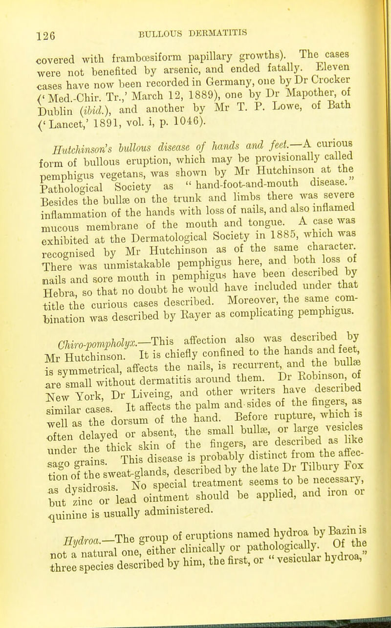 226 BULLOUS DERMATITIS covered with framboesiform papillary growths). The cases were not benefited by arsenic, and ended fatally. Eleven cases have now been recorded in Germany, one by Dr Crocker /'Med-Chir Tr.,' March 12, 1889), one by Dr Mapother, of Dublin (ibid.), and another by Mr T. P. Lowe, of Bath ('Lancet,' 1891, vol. i, p. 1046). Hutchinson's bullous disease of hands and feet. A curious form of bullous eruption, which may be provisionally called pemphigus vegetans, was shown by Mr Hutchinson at the Pathological Society as hand-foot-and-mouth disease. Besides the bull* on the trunk and limbs there was severe inflammation of the hands with loss of nails, and also inflamed mucous membrane of the mouth and tongue A case was exhibited at the Dermatological Society in 1885, which was recognised by Mr Hutchinson as of the same character There was unmistakable pemphigus here and both loss of nails and sore mouth in pemphigus have been described.by Hebra so that no doubt he would have included under that title the curious cases described. Moreover, the same com- bination was described by Bayer as complicating pemphigus. Chiro-pompholyx.-Thh affection also was described by Mr Hutfhinin It is chiefly confined to the ^s and feet is symmetrical, affects the nails, is recurrent and the bull* are small without dermatitis around them. Dr Bobinson of New York Dr Liveing, and other writers haye described Snllar cask It affects the palm and-sides of the fingers as Til as the dorsum of the hand. Before rupture, which is Iften delayed or absent, the small bull*, or large vesicle under the thick skin of the fingers, are described as hke drains This disease is probably distinct from the affec- Sol tne sweat-glands, described by the late Dr Tilbury Fox ZtrtroZ No special treatment seems to be necessary, but Snc or^ead oinLent should be applied, and iron or quinine is usually administered. tt a ThP arourj of eruptions named hydroa by Bazin is not f^JonSZr? clinically or pathologic^. Of the tC sTede7described by him, the first, or  ves,cular hydroa,