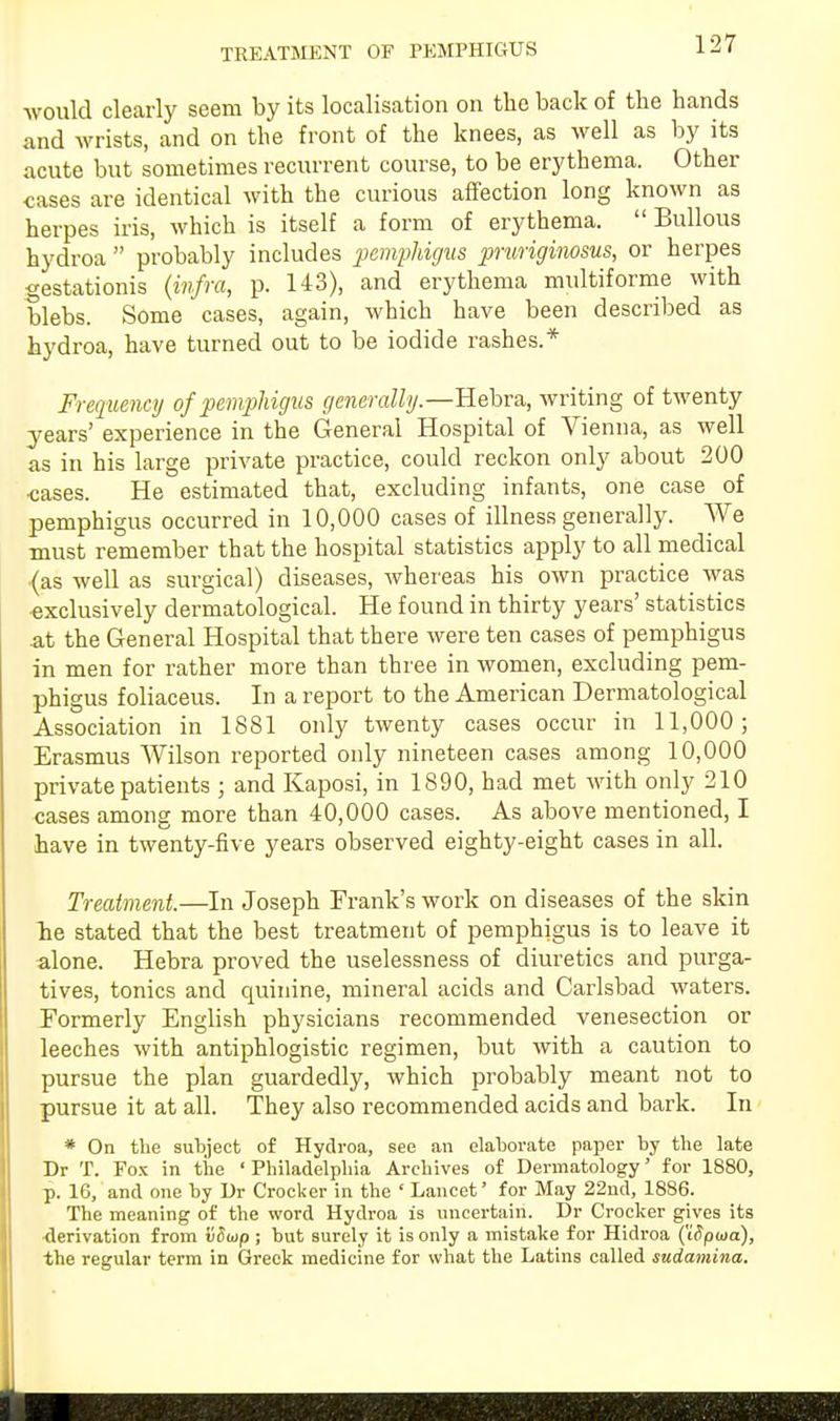 TREATMENT OF PEMPHIGUS would clearly seem by its localisation on the back of the hands and wrists, and on the front of the knees, as well as by its acute but sometimes recurrent course, to be erythema. Other cases are identical with the curious affection long known as herpes iris, which is itself a form of erythema.  Bullous hydroa  probably includes pemphigus pruriginosus, or herpes gestationis (infra, p. 143), and erythema multiforme with blebs. Some cases, again, which have been described as hydroa, have turned out to be iodide rashes.* Frequency of pemphigus generally.—Hebra, writing of twenty years' experience in the General Hospital of Vienna, as well as in his large private practice, could reckon only about 200 •cases. He estimated that, excluding infants, one case of pemphigus occurred in 10,000 cases of illness generally. We must remember that the hospital statistics apply to all medical (as well as surgical) diseases, whereas his own practice was exclusively dermatological. He found in thirty years' statistics at the General Hospital that there were ten cases of pemphigus in men for rather more than three in women, excluding pem- phigus foliaceus. In a report to the American Dermatological Association in 1881 only twenty cases occur in 11,000; Erasmus Wilson reported only nineteen cases among 10,000 private patients ; and Kaposi, in 1890, had met with only 210 cases among more than 40,000 cases. As above mentioned, I have in twenty-five years observed eighty-eight cases in all. Treatment.—In Joseph Frank's work on diseases of the skin be stated that the best treatment of pemphigus is to leave it alone. Hebra proved the uselessness of diuretics and purga- tives, tonics and quinine, mineral acids and Carlsbad waters. Formerly English physicians recommended venesection or leeches with antiphlogistic regimen, but with a caution to pursue the plan guardedly, which probably meant not to pursue it at all. They also recommended acids and bark. In * On the subject of Hydroa, see an elaborate paper by the late Dr T. Fox in the ' Philadelphia Archives of Dermatology' for 1880, p. 16, and one by Dr Crocker in the ' Lancet' for May 22nd, 1886. The meaning of the word Hydroa is uncertain. Dr Crocker gives its derivation from vSoip; but surely it is only a mistake for Hidroa (iSpwa), the regular term in Greek medicine for what the Latins called sudamina.