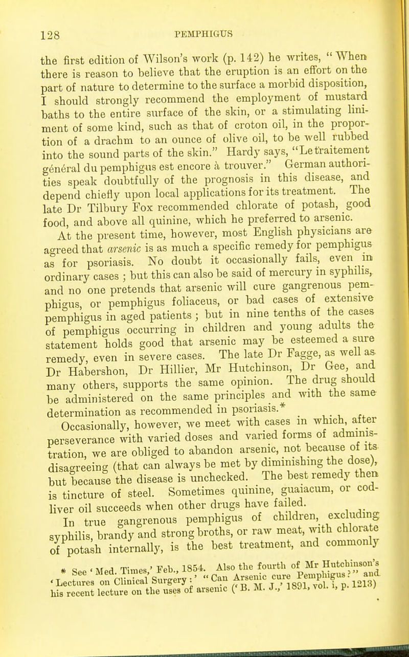 the first edition of Wilson's work (p. 142) he writes, When there is reason to believe that the eruption is an effort on the part of nature to determine to the surface a morbid disposition, I should strongly recommend the employment of mustard baths to the entire surface of the skin, or a stimulating lini- ment of some kind, such as that of croton oil, in the propor- tion of a drachm to an ounce of olive oil, to be well rubbed into the sound parts of the skin. Hardy says, Lefraitement g6neral du pemphigus est encore a trouver. German authori- ties speak doubtfully of the prognosis in this disease, and depend chiefly upon local applications for its treatment. The late Dr Tilbury Fox recommended chlorate of potash, good food, and above all quinine, which he preferred to arsenic. At the present time, however, most English physicians are agreed that arsenic is as much a specific remedy for pemphigus as for psoriasis. No doubt it occasionally fails, even m ordinary cases ; but this can also be said of mercury in syphilis, and no one pretends that arsenic will cure gangrenous pem- phigus or pemphigus foliaceus, or bad cases of extensive pemphigus in aged patients ; but in nine tenths of the cases of pemphigus occurring in children and young adults the statement holds good that arsenic may be esteemed a sure remedy, even in severe cases. The late Dr Fagge, as well as Dr Habershon, Dr Hillier, Mr Hutchinson, Dr Gee and many others, supports the same opinion. The drug should be administered on the same principles and with the same determination as recommended in psoriasis.* _ Occasionally, however, we meet with cases m which, after perseverance with varied doses and varied forms of adminis- tration, we are obliged to abandon arsenic, not because of its disagreeing (that can always be met by diminishing the dose), but because the disease is unchecked. The best remedy then is tincture of steel. Sometimes quinine, guaiacuni, or cod- liver oil succeeds when other drugs haye failed. In true gangrenous pemphigus of children, excluding syphilis, brandy and strong broths, or raw meat, with chlorate of potash internally, is the best treatment, and commonly # «„, • MpH Times ' Feb., 1854. Also the fourth of Mr Hutchinson's ^LecSres^cSsSgeW Can Arsenic cure his recent lecture on the uses of arsenic («B. M. J., 1891, vol. i, p. }