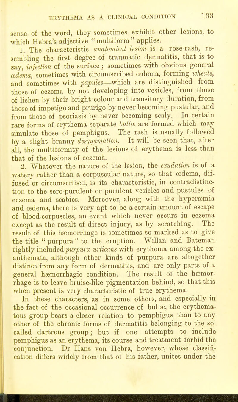 ERYTHEMA AS A CLINICAL CONDITION sense of the word, they sometimes exhibit other lesions, to which Hebra's adjective  multiform  applies. 1. The characteristic anatomical lesion is a rose-rash, re- sembling the first degree of traumatic dermatitis, that is to say, injection of the surface ; sometimes with obvious general cedema, sometimes with circumscribed oedema, forming wheals, and sometimes with papules—which are distinguished from those of eczema by not developing into vesicles, from those of lichen by their bright colour and transitory duration, from those of impetigo and prurigo by never becoming pustular, and from those of psoriasis by never becoming scaly. In certain rare forms of erythema separate bullas are formed which may simulate those of pemphigus. The rash is usually followed by a slight branny desquamation. It will be seen that, after all, the multiformity of the lesions of erythema is less than that of the lesions of eczema. 2. Whatever the nature of the lesion, the exudation is of a watery rather than a corpuscular nature, so that cedema, dif- fused or circumscribed, is its characteristic, in contradistinc- tion to the sero-purulent or purulent vesicles and pustules of eczema and scabies. Moreover, along with the hyperemia and oedema, there is very apt to be a certain amount of escape of blood-corpuscles, an event which never occurs in eczema except as the result of direct injury, as by scratching. The result of this haemorrhage is sometimes so marked as to give the title  purpura  to the eruption. Willan and Bateman rightly included purpura urticans with erythema among the ex- anthemata, although other kinds of purpura are altogether distinct from any form of dermatitis, and are only parts of a general hsemorrhagic condition. The result of the hEemor- rhage is to leave bruise-like pigmentation behind, so that this when present is very characteristic of true erythema. In these characters, as in some others, and especially in the fact of the occasional occurrence of bullae, the erythema- tous group bears a closer relation to pemphigus than to any other of the chronic forms of dermatitis belonging to the so- called dartrous group; but if one attempts to include pemphigus as an erythema, its course and treatment forbid the conjunction. Dr Hans von Hebra, however, whose classifi- cation differs widely from that of his father, unites under the
