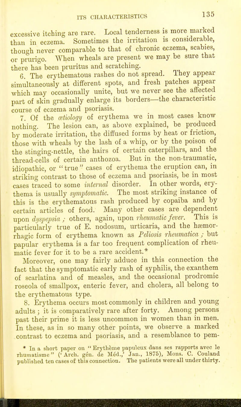 ITS CHARACTERISTICS excessive itching are rare. Local tenderness is more marked than in eczema. Sometimes the irritation is considerable, though never comparable to that of chronic eczema, scabies, or prurigo. When wheals are present we may be sure that there has been pruritus and scratching. 6. The erythematous rashes do not spread. They appeal- simultaneously at different spots, and fresh patches appear which may occasionally unite, but we never see the affected part of skin gradually enlarge its borders—the characteristic course of eczema and psoriasis. 7. Of the ceiiology of erythema we in most cases know nothing. The lesion can, as above explained, be produced by moderate irritation, the diffused forms by heat or friction, those with wheals by the lash of a whip, or by the poison of the stinging-nettle, the hairs of certain caterpillars, and the thread-cells of certain anthozoa. But in the non-traumatic, idiopathic, or true cases of erythema the eruption can, in striking contrast to those of eczema and psoriasis, be in most cases traced to some internal disorder. In other words, ery- thema is usually symptomatic. The most striking instance of this is the erythematous rash produced by copaiba and by certain articles of food. Many other cases are dependent upon dyspepsia ; others, again, upon rheumatic fever. This is particularly true of E. nodosum, urticaria, and the haemor- rhagic form of erythema known as Peliosis rhetimatica ; but papular erythema is a far too frequent complication of rheu- matic fever for it to be a rare accident.* Moreover, one may fairly adduce in this connection the fact that the symptomatic early rash of syphilis, the exanthem of scarlatina and of measles, and the occasional prodromic roseola of smallpox, enteric fever, and cholera, all belong to the erythematous type. 8. Erythema occurs most commonly in children and young adults ; it is comparatively rare after forty. Among persons past their prime it is less uncommon in women than in men. In these, as in so many other points, we observe a marked contrast to eczema and psoriasis, and a resemblance to pem- * In a short paper on  Erytheme papuleux dans ses rapports avec le rhumatisme ('Arch. gen. de Med.,' Jan., 1875), Mons. C. Couland published ten cases of this connection. The patients were all under thirty.