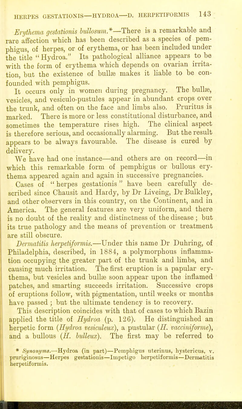 Erythema gestationis bullosum*—There is a remarkable and rare affection which has been described as a species of pem- phigus, of herpes, or of erythema, or has been included under the°title  Hydroa. Its pathological alliance appears to be with the form of erythema which depends on ovarian irrita- tion, but the existence of bullae makes it liable to be con- founded with pemphigus. It occurs only in women during pregnancy. The bullae, vesicles, and vesiculo-pustules appear in abundant crops over the trunk, and often on the face and limbs also. Pruritus is marked. There is more or less constitutional disturbance, and sometimes the temperature rises high. The clinical aspect is therefore serious, and occasionally alarming. But the result appears to be always favourable. The disease is cured by delivery. We have had one instance—and others are on record—in which this remarkable form of pemphigus or bullous ery- thema appeared again and again in successive pregnancies. Cases of  herpes gestationis  have been carefully de- scribed since Chausit and Hardy, by Dr Liveing, Dr Bulkley, and other observers in this country, on the Continent, and in America. The general features are very uniform, and there is no doubt of the reality and distinctness of the disease; but its true pathology and the means of prevention or treatment are still obscure. Dermatitis herpetiformis.—Under this name Dr Duhring, of Philadelphia, described, in 1884, a polymorphous inflamma- tion occupying the greater part of the trunk and limbs, and causing much irritation. The first eruption is a papular ery- thema, but vesicles and bullae soon appear upon the inflamed patches, and smarting succeeds irritation. Successive crops of eruptions follow, with pigmentation, until weeks or months have passed ; but the ultimate tendency is to recovery. This description coincides with that of cases to which Bazin applied the title of Hydroa (p. 126). He distinguished an herpetic form {Hydroa vesiculeux), a pustular (H. vacciniforme), and a bullous (H. bulleux). The first may be referred to * Synonyms.—Hydroa (in part)—Pemphigus uterinus, hystericus, v. pruriginosus—Herpes gestationis—Impetigo herpetiformis—Dermatitis herpetiformis.