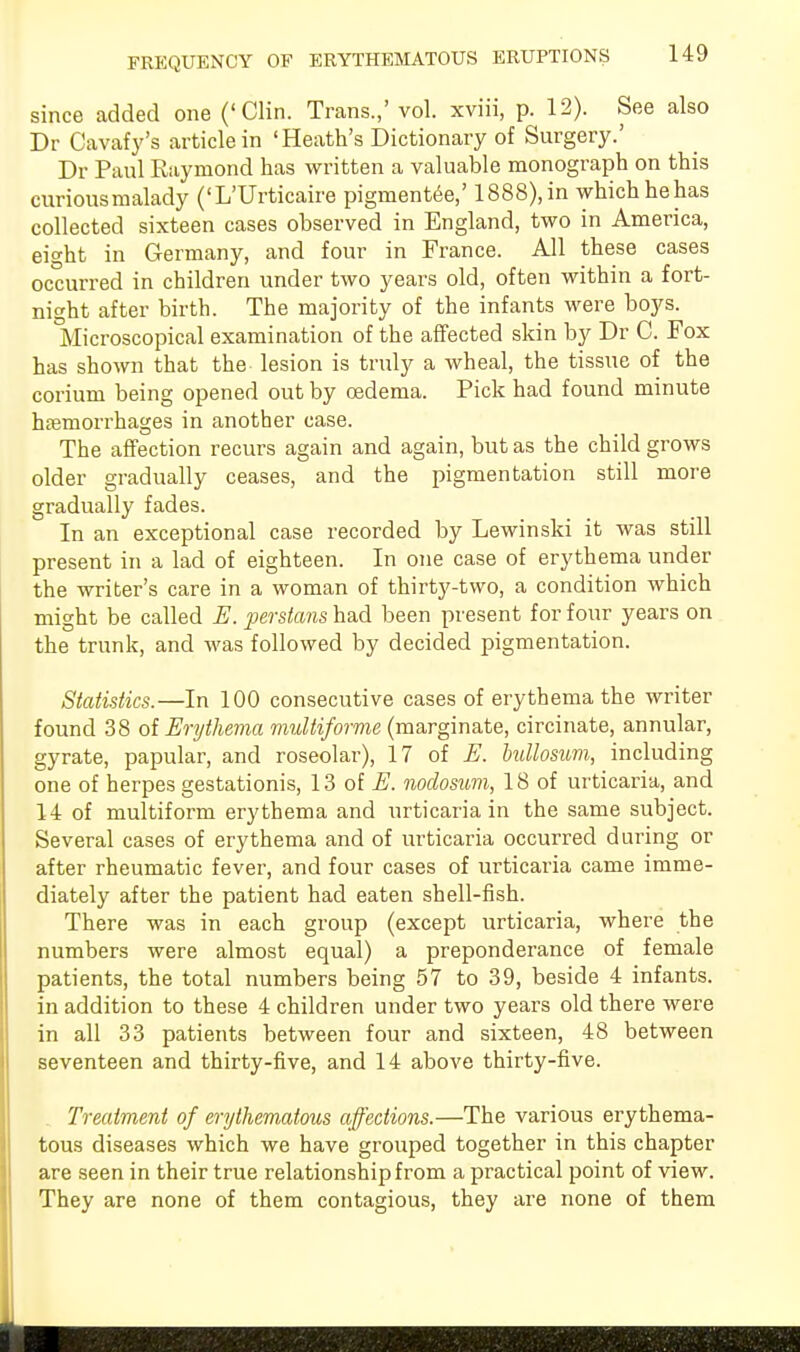 since added one ('Clin. Trans.,' vol. xviii, p. 12). See also Dr Cavafy's article in 'Heath's Dictionary of Surgery.' Dr Paul Raymond has written a valuable monograph on this curiousmalady ('L'Urticaire pigmentee,' 1888),in which hehas collected sixteen cases observed in England, two in America, eight in Germany, and four in France. All these cases occurred in children under two years old, often within a fort- night after birth. The majority of the infants were boys. Microscopical examination of the affected skin by Dr C. Fox has shown that the lesion is truly a wheal, the tissue of the corium being opened out by oedema. Pick had found minute haemorrhages in another case. The affection recurs again and again, but as the child grows older gradually ceases, and the pigmentation still more gradually fades. In an exceptional case recorded by Lewinski it was still present in a lad of eighteen. In one case of erythema under the writer's care in a woman of thirty-two, a condition which might be called E. perstans had been present for four years on the trunk, and was followed by decided pigmentation. Statistics.—In 100 consecutive cases of erythema the writer found 38 of Erythema multiforme (marginate, circinate, annular, gyrate, papular, and roseolar), 17 of E. bullosum, including one of herpes gestationis, 13 of E. nodosum, 18 of urticaria, and 14 of multiform erythema and urticaria in the same subject. Several cases of erythema and of urticaria occurred during or after rheumatic fever, and four cases of urticaria came imme- diately after the patient had eaten shell-fish. There was in each group (except urticaria, where the numbers were almost equal) a preponderance of female patients, the total numbers being 57 to 39, beside 4 infants, in addition to these 4 children under two years old there were in all 33 patients between four and sixteen, 48 between seventeen and thirty-five, and 14 above thirty-five. Treatment of erythematous affections.—The various erythema- tous diseases which we have grouped together in this chapter are seen in their true relationship from a practical point of view. They are none of them contagious, they are none of them