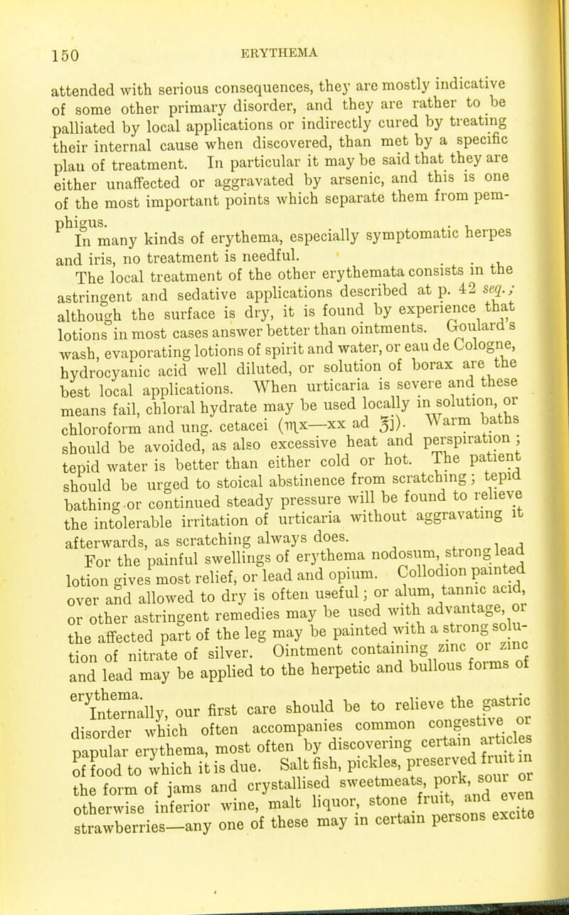 attended with serious consequences, they are mostly indicative of some other primary disorder, and they are rather to be palliated by local applications or indirectly cured by treating their internal cause when discovered, than met by a specific plan of treatment. In particular it may be said that they are either unaffected or aggravated by arsenic, and this is one of the most important points which separate them from pem- phigus. igus. , In many kinds of erythema, especially symptomatic herpes and iris, no treatment is needful. The local treatment of the other erythemata consists in the astringent and sedative applications described at p. 42 seq.; although the surface is dry, it is found by experience that lotions in most cases answer better than ointments. Uoulard s wash, evaporating lotions of spirit and water, or eau de Cologne, hydrocyanic acid well diluted, or solution of borax are the best local applications. When urticaria is severe and these means fail, chloral hydrate may be used locally in solution or chloroform and ung. cetacei (nix—xx ad g]) Warm baths should be avoided, as also excessive heat and perspiration; tepid water is better than either cold or hot. The patient should be urged to stoical abstinence from scratching; tepid bathing-or continued steady pressure will be found to relieve the intolerable irritation of urticaria without aggravating it afterwards, as scratching always does. For the painful swellings of erythema nodosum strong lead lotion gives most relief, or lead and opium. Collodion painted over and allowed to dry is often useful; or alum, tannic acid or other astringent remedies may be used with advantage or the affected part of the leg may be painted with a strong solu- tion of nitrate of silver. Ointment containing zinc 01 zinc and lead may be applied to the herpetic and bullous forms of etnteerally, our first care should be to relieve the gastric disorder which often accompanies common congestive or papular erythema, most often by discovering certain articles of food to which it is due. Salt fish, pickles, preserved fruit m 1 form of jams and crystallised sweetmeats pork sou or otherwise inferior wine, malt liquor, stone fruit ani even strawberries-any one of these may in certain persons excite