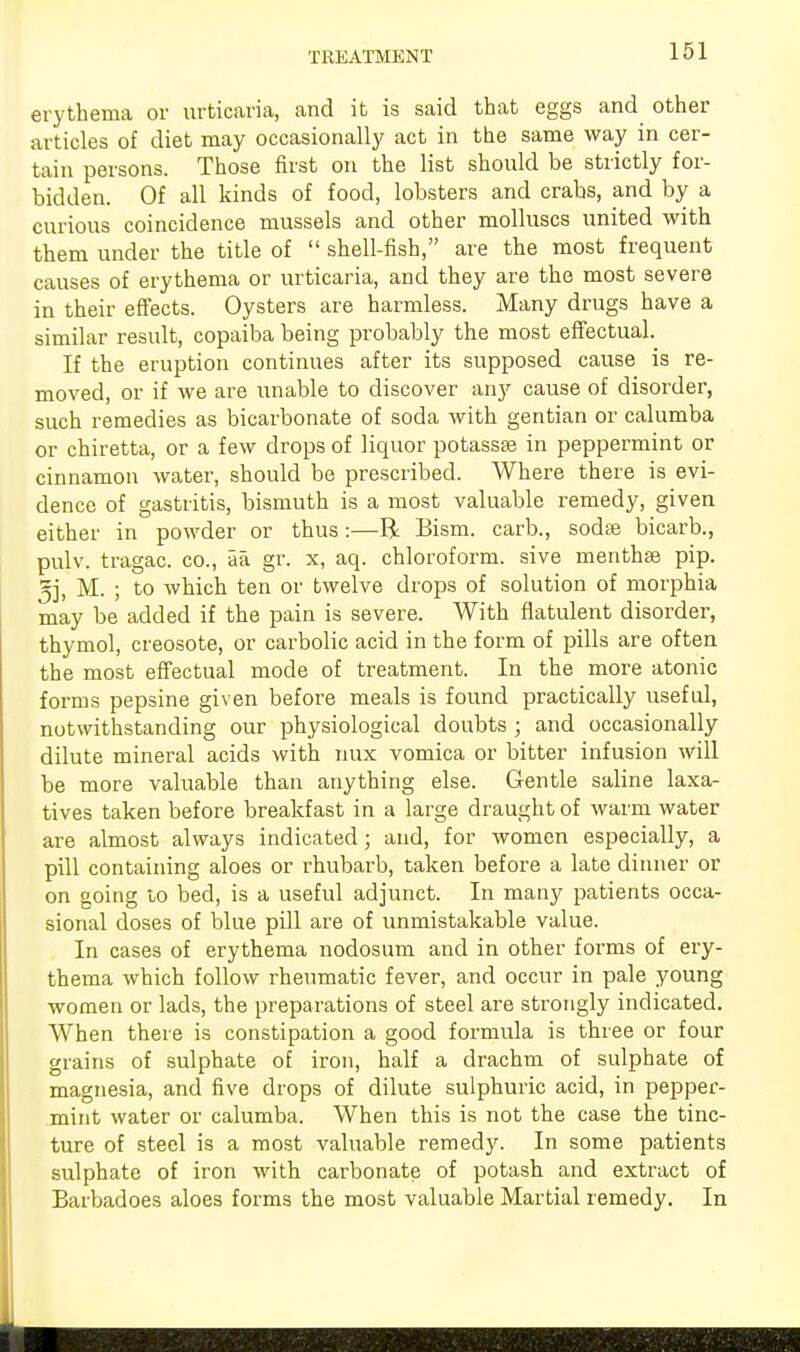 TREATMENT erythema or urticaria, and it is said that eggs and other articles of diet may occasionally act in the same way in cer- tain persons. Those first on the list should be strictly for- bidden. Of all kinds of food, lobsters and crabs, and by a curious coincidence mussels and other molluscs united with them under the title of  shell-fish, are the most frequent causes of erythema or urticaria, and they are the most severe in their effects. Oysters are harmless. Many drugs have a similar result, copaiba being probably the most effectual. If the eruption continues after its supposed cause is re- moved, or if we are unable to discover any cause of disorder, such remedies as bicarbonate of soda with gentian or calumba or chiretta, or a few drops of liquor potassae in peppermint or cinnamon water, should be prescribed. Where there is evi- dence of gastritis, bismuth is a most valuable remedy, given either in powder or thus:—R Bism. carb., sodse bicarb., pulv. tragac. co., aa gr. x, aq. chloroform, sive menthse pip. 5j, M. ; to which ten or twelve drops of solution of morphia may be added if the pain is severe. With flatulent disorder, thymol, creosote, or carbolic acid in the form of pills are often the most effectual mode of treatment. In the more atonic forms pepsine given before meals is found practically useful, notwithstanding our physiological doubts ; and occasionally dilute mineral acids with mix vomica or bitter infusion will be more valuable than anything else. Gentle saline laxa- tives taken before breakfast in a large draught of warm water are almost always indicated; and, for women especially, a pill containing aloes or rhubarb, taken before a late dinner or on going to bed, is a useful adjunct. In many patients occa- sional doses of blue pill are of unmistakable value. In cases of erythema nodosum and in other forms of ery- thema which follow rheumatic fever, and occur in pale young women or lads, the preparations of steel are strongly indicated. When there is constipation a good formula is three or four grains of sulphate of iron, half a drachm of sulphate of magnesia, and five drops of dilute sulphuric acid, in pepper- mint water or calumba. When this is not the case the tinc- ture of steel is a most valuable remedy. In some patients sulphate of iron with carbonate of potash and extract of Barbadoes aloes forms the most valuable Martial remedy. In