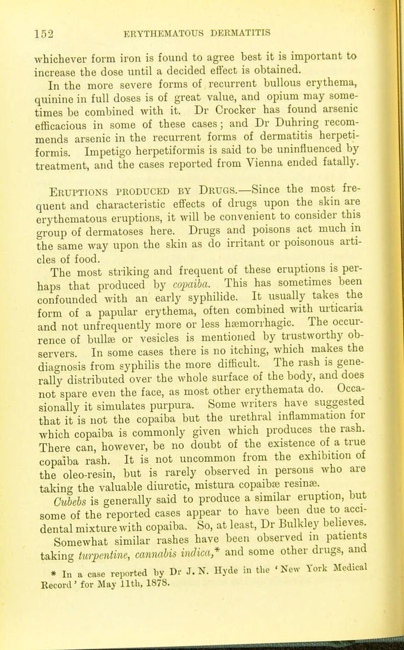 whichever form iron is found to agree best it is important to increase the dose until a decided effect is obtained. In the more severe forms of recurrent bullous erythema, quinine in full doses is of great value, and opium may some- times be combined with it. Dr Crocker has found arsenic efficacious in some of these cases; and Dr Duhring recom- mends arsenic in the recurrent forms of dermatitis herpeti- formis. Impetigo herpetiformis is said to be uninfluenced by treatment, and the cases reported from Vienna ended fatally. Eruptions produced by Drugs.—Since the most fre- quent and characteristic effects of drugs upon the skin are erythematous eruptions, it will be convenient to consider this group of dermatoses here. Drugs and poisons act much in the same way upon the skin as do irritant or poisonous arti- cles of food. The most striking and frequent of these eruptions is per- haps that produced by copaiba. This has sometimes been confounded with an early syphilide. It usually takes the form of a papular erythema, often combined with urticaria and not unfrequently more or less hsemorrhagic. The occur- rence of bullEe or vesicles is mentioned by trustworthy ob- servers. In some cases there is no itching, which makes the diagnosis from syphilis the more difficult. The rash is gene- rally distributed over the whole surface of the body, and does not spare even the face, as most other erythemata do. Occa- sionally it simulates purpura. Some writers have suggested that it is not the copaiba but the urethral inflammation for which copaiba is commonly given which produces the rash. There can, however, be no doubt of the existence of a true copaiba rash. It is not uncommon from the exhibition of the oleo-resin, but is rarely observed in persons who are taking the valuable diuretic, mistura copaiba? resma?. Cubebs is generally said to produce a similar eruption, but some of the reported cases appear to have been due to acci- dental mixture with copaiba. So, at least, Dr Bulkley believes. Somewhat similar rashes have been observed in patients taking turpentine, cannabis Mica* and some other drugs, and * In a case reported by Dr J.N. Hyde in the 'New York Medical Record' for May 11th, 1878.