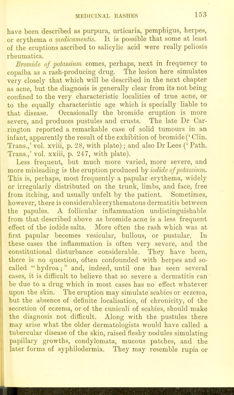 have been described as purpura, urticaria, pemphigus, herpes, or erythema a medicamentis. It is possible that some at least of the eruptions ascribed to salicylic acid were really peliosis rheumatica. Bromide of potassium comes, perhaps, next in frequency to copaiba as a rash-producing drug. The lesion here simulates very closely that which will be described in the next chapter as acne, but the diagnosis is generally clear from its not being confined to the very characteristic localities of true acne, or to the equally characteristic age which is specially liable to that disease. Occasionally the bromide eruption is more severe, and produces pustules and crusts. The late Dr Car- rington reported a remarkable case of solid tumours in an infant, apparently the result of the exhibition of bromide (' Clin. Trans.,' vol. xviii, p. 28, with plate); and also Dr Lees (' Path. Trans.,' vol. xxiii, p. 247, with plate). Less frequent, but much more varied, more severe, and more misleading is the eruption produced by iodide of potassium. This is, perhaps, most frequently a papular erythema, widely or irregularly distributed on the trunk, limbs, and face, free from itching, and usually unfelt by the patient. Sometimes, however, there is considerable erythematous dermatitis between the papules. A follicular inflammation undistinguishable from that described above as bromide acne is a less frequent effect of the iodide salts. More often the rash which was at first papular becomes vesicular, bullous, or pustular. In these cases the inflammation is often very severe, and the constitutional disturbance considerable. They have been, there is no question, often confounded with herpes and so- called  hydroa;  and, indeed, until one has seen several cases, it is difficult to believe that so severe a dermatitis can be due to a drug which in most cases has no effect whatever upon the skin. The eruption may simulate scabies or eczema, but the absence of definite localisation, of chronicity, of the secretion of eczema, or of the cuniculi of scabies, should make the diagnosis not difficult. Along with the pustules there may arise what the older dermatologists would have called a tubercular disease of the skin, raised fleshy nodules simulating papillary growths, condylomata, mucous patches, and the later forms of syphilodermia. They may resemble rupia or