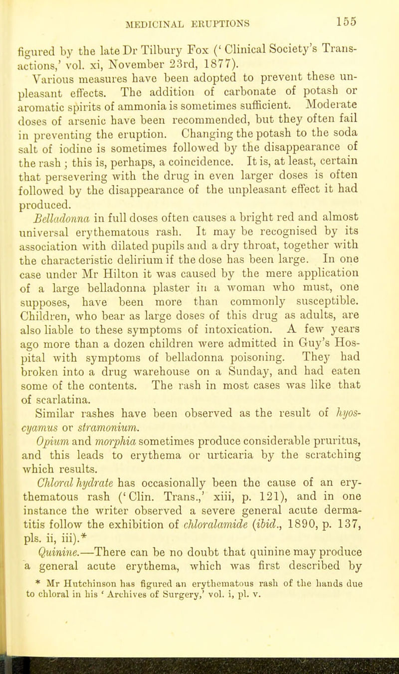 MEDICINAL ERUPTIONS figured by the lateDr Tilbury Fox (' Clinical Society's Trans- actions,' vol. xi, November 23rd, 1877). Various measures have been adopted to prevent these un- pleasant effects. The addition of carbonate of potash or aromatic spirits of ammonia is sometimes sufficient. Moderate doses of arsenic have been recommended, but they often fail in preventing the eruption. Changing the potash to the soda salt of iodine is sometimes followed by the disappearance of the rash ; this is, perhaps, a coincidence. It is, at least, certain that persevering with the drug in even larger doses is often followed by the disappearance of the unpleasant effect it had produced. Belladonna in full doses often causes a bright red and almost universal erythematous rash. It may be recognised by its association with dilated pupils and a dry throat, together with the characteristic delirium if the dose has been large. In one case under Mr Hilton it was caused by the mere application of a large belladonna plaster in a woman who must, one supposes, have been more than commonly susceptible. Children, who bear as large doses of this drug as adults, are also liable to these symptoms of intoxication. A few years ago more than a dozen children were admitted in Guy's Hos- pital with symptoms of belladonna poisoning. They had broken into a drug warehouse on a Sunday, and had eaten some of the contents. The rash in most cases was like that of scarlatina. Similar rashes have been observed as the result of hyos- cyamus or stramonium. Opium and morphia sometimes produce considerable pruritus, and this leads to erythema or urticaria by the scratching which results. Chloral hydrate has occasionally been the cause of an ery- thematous rash ('Clin. Trans.,' xiii, p. 121), and in one instance the writer observed a severe general acute derma- titis follow the exhibition of chloralamide (ibid., 1890, p. 137, pis. ii, iii).* Quinine.—There can be no doubt that quinine may produce a general acute erythema, which was first described by * Mr Hutchinson has figured an erythematous rash of the hands due to chloral in his ' Archives of Surgery,' vol. i, pi. v.