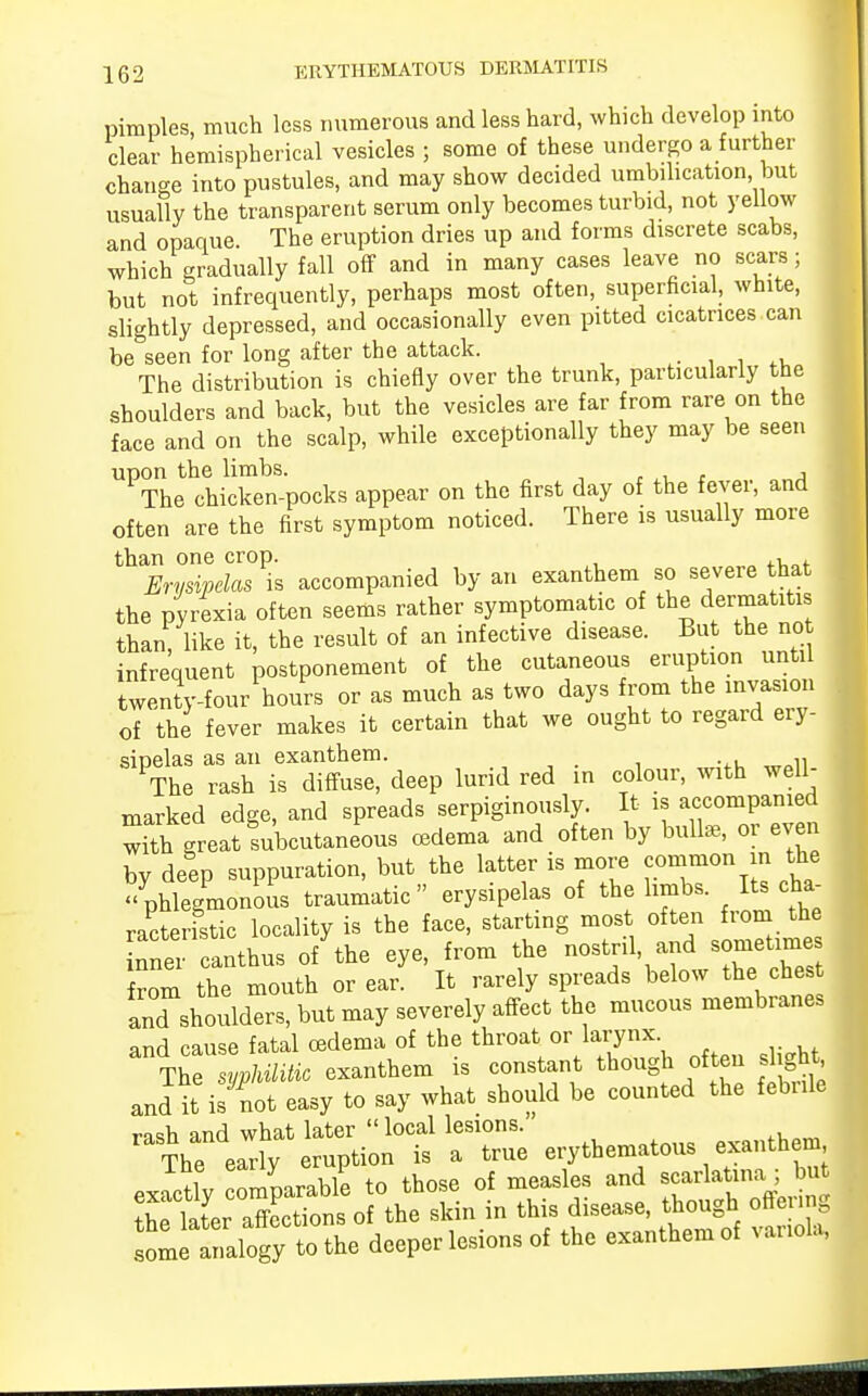 pimples, much less numerous and less hard, which develop into clear hemispherical vesicles ; some of these undergo a further change into pustules, and may show decided umbilication but usually the transparent serum only becomes turbid, not yellow and opaque The eruption dries up and forms discrete scabs, which gradually fall off and in many cases leave no scars; but not infrequently, perhaps most often, superficial, white, slightly depressed, and occasionally even pitted cicatrices can be&seen for long after the attack. The distribution is chiefly over the trunk, particularly the shoulders and back, but the vesicles are far from rare on the face and on the scalp, while exceptionally they may be seen UPTLthchicTen-pocks appear on the first day of the fever, and often are the first symptom noticed. There is usually more than one crop. Erysipelas is accompanied by an exanthem so severe that the pyrexia often seems rather symptomatic of the dermatitis than, like it, the result of an infective disease. But the no infrequent postponement of the cutaneous eruption until twenty-four hours or as much as two days from the invasion of the fever makes it certain that we ought to regard ery- sipelas as an exanthem. The rash is diffuse, deep lurid red in colour, with well- marked edge, and spreads serpiginously. It is accompanied wi'h great Lbcutaneous oedema and often by bulla,, or even by deep suppuration, but the latter is more common m the phlegmonous traumatic erysipelas of the limbs. Its cha- racteristic locality is the face, starting most often from the nner canthus of the eye, from the nostril and sometime from the mouth or ear. It rarely spreads below the che and shoulders, but may severely affect the mucous membranes and cause fatal oedema of the throat or larynx The syphUitic exanthem is constant though often si ght and it is not easy to say what should be counted the febrile rash and what later local lesions. The early eruption is a true erythematous exanthem 7lv rJble to those of measles and scarlatina; but Z li: 7:^oi\e skin in this disease, though offering some analogy to the deeper lesions of the exanthem of variola,