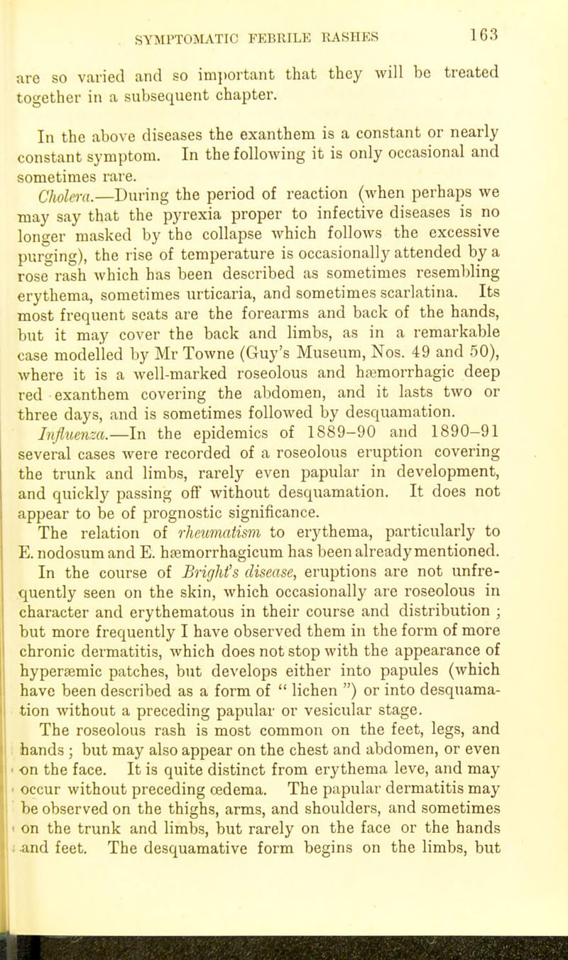 are so varied and so important that they will be treated together in a subsequent chapter. In the above diseases the exanthem is a constant or nearly constant symptom. In the following it is only occasional and sometimes rare. Cholera.—During the period of reaction (when perhaps we may say that the pyrexia proper to infective diseases is no longer masked by the collapse which follows the excessive purging), the rise of temperature is occasionally attended by a rose rash Avhich has been described as sometimes resembling erythema, sometimes urticaria, and sometimes scarlatina. Its most frequent seats are the forearms and back of the hands, but it may cover the back and limbs, as in a remarkable case modelled by Mr Towne (Guy's Museum, Nos. 49 and 50), where it is a well-marked roseolous and hajmorrhagic deep red exanthem covering the abdomen, and it lasts two or three days, and is sometimes followed by desquamation. Influenza.—In the epidemics of 1889-90 and 1890-91 several cases were recorded of a roseolous eruption covering the trunk and limbs, rarely even papular in development, and quickly passing off without desquamation. It does not appear to be of prognostic significance. The relation of rheumatism to erythema, particularly to E. nodosum and E. hsemorrhagicum has been already mentioned. In the course of Brighfs disease, eruptions are not infre- quently seen on the skin, which occasionally are roseolous in character and erythematous in their course and distribution ; but more frequently I have observed them in the form of more chronic dermatitis, which does not stop with the appearance of hypersemic patches, but develops either into papules (which have been described as a form of  lichen ) or into desquama- tion without a preceding papular or vesicular stage. The roseolous rash is most common on the feet, legs, and hands ; but may also appear on the chest and abdomen, or even • on the face. It is quite distinct from erythema leve, and may ■ occur without preceding cedema. The papular dermatitis may be observed on the thighs, arms, and shoulders, and sometimes i on the trunk and limbs, but rarely on the face or the hands i and feet. The desquamative form begins on the limbs, but