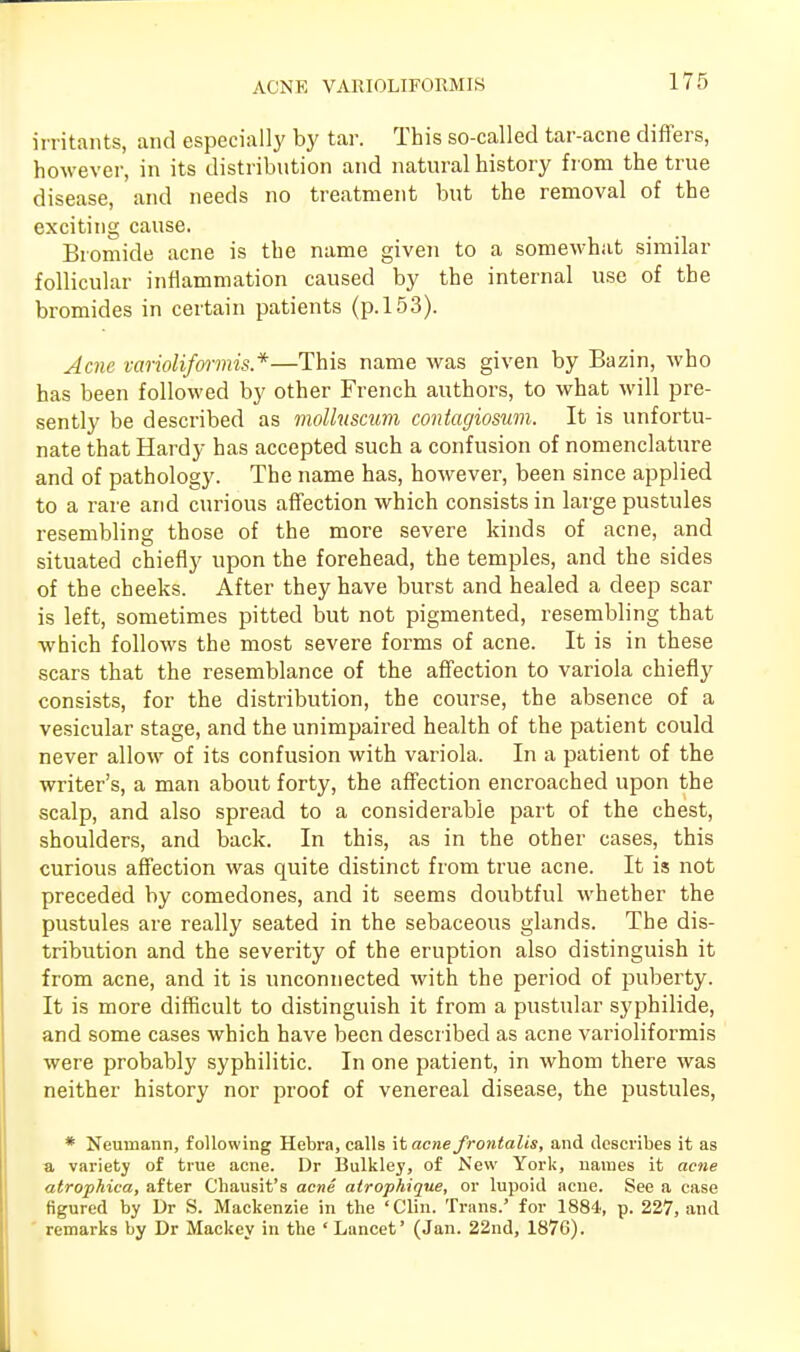 ACNE VARIOLIFORMIS irritants, and especially by tar. This so-called tar-acne differs, however, in its distribution and natural history from the true disease, and needs no treatment but the removal of the exciting cause. Bromide acne is the name given to a somewhat similar follicular inflammation caused by the internal use of the bromides in certain patients (p. 153). Acne varioliformis*—This name was given by Bazin, who has been followed by other French authors, to what will pre- sently be described as mollitscum contagiosum. It is unfortu- nate that Hardy has accepted such a confusion of nomenclature and of pathology. The name has, however, been since applied to a rare and curious affection which consists in large pustules resembling those of the more severe kinds of acne, and situated chiefly upon the forehead, the temples, and the sides of the cheeks. After they have burst and healed a deep scar is left, sometimes pitted but not pigmented, resembling that which follows the most severe forms of acne. It is in these scars that the resemblance of the affection to variola chiefly consists, for the distribution, the course, the absence of a vesicular stage, and the unimpaired health of the patient could never allow of its confusion with variola. In a patient of the writer's, a man about forty, the affection encroached upon the scalp, and also spread to a considerable part of the chest, shoulders, and back. In this, as in the other cases, this curious affection was quite distinct from true acne. It is not preceded by comedones, and it seems doubtful whether the pustules are really seated in the sebaceous glands. The dis- tribution and the severity of the eruption also distinguish it from acne, and it is unconnected with the period of puberty. It is more difficult to distinguish it from a pustular syphilide, and some cases which have been described as acne varioliformis were probably syphilitic. In one patient, in whom there was neither history nor proof of venereal disease, the pustules, * Neumann, following Hebra, calls it acne frontalis, and describes it as a variety of true acne. Dr Bulkley, of New York, names it acne atrophica, after Chausit's acne atrophique, or lupoid acne. See a case figured by Dr S. Mackenzie in the 'Clin. Trans.' for 1884, p. 227, and remarks by Dr Mackey in the ' Lancet' (Jan. 22nd, 1876).