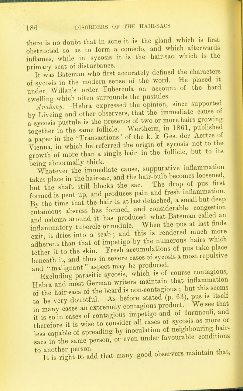 there is no doubt that in acne it is the gland which is first obstructed so as to form a comedo, and which afterwards inflames, while in sycosis it is the hair-sac which is the primary seat of disturbance. It was Bateman who first accurately defined the characters of sycosis in the modern sense of the word. He placed it under Willan's order Tubercula on account of the hard swelling which often surrounds the pustules. Anatomy —Hebra expressed the opinion, since supported by Liveino- and other observers, that the immediate cause of a sycosis pustule is the presence of two or more hairs growing together in the same follicle. Wertheim, in 1861, published a paper in the 'Transactions ' of the k. k. Ges. der Aertze of Vienna in which he referred the origin of sycosis not to the growth of more than a single hair in the follicle, but to its being abnormally thick. _ Whatever the immediate cause, suppurative inflammation takes place in the hair-sac, and the hair-bulb becomes loosened but tne shaft still blocks the sac. The drop of pus first formed is pent up, and produces pain and fresh inflammation. By the time that the hair is at last detached, a small but deep cutaneous abscess has formed, and considerable congestion and oedema around it has produced what Bateman called an inflammatory tubercle or nodule. When the pus at last finds exit, it dries into a scab ; and this is rendered much more adherent than that of impetigo by the numerous hairs which tether it to the skin. Fresh accumulations of pus take place beneath it, and thus in severe cases of sycosis a most repulsive and  malignant aspect may be produced. Excluding parasitic sycosis, which is of course contagious, Hebra and most German writers maintain that inflammation of the hair-sacs of the beard is non-contagious ; but this seems to be very doubtful. As before stated (p. 63), pus is itsel n many cases an extremely contagious product We see that it is so in cases of contagious impetigo and of furuncuh, and therefore it is wise to consider all cases of sycosis as more o ess capable of spreading by inoculation of neighbouring hair sacs in the same* person? or even under favourable conditions t0 iTfrigh^Tadd that many good observers maintain that,