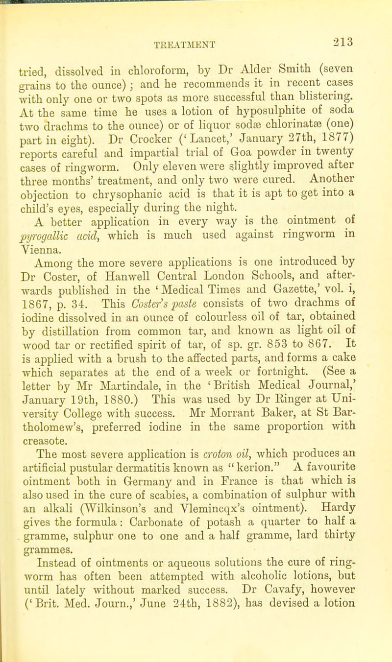 tried, dissolved in chloroform, by Dr Alder Smith (seven grains to the ounce); and he recommends it in recent cases with only one or two spots as more successful than blistering. At the same time he uses a lotion of hyposulphite of soda two drachms to the ounce) or of liquor sodte chlorinatse (one) part in eight). Dr Crocker ('Lancet,' January 27th, 1877) reports careful and impartial trial of Goa powder in twenty cases of ringworm. Only eleven were slightly improved after three months' treatment, and only two were cured. Another objection to chrysophanic acid is that it is apt to get into a child's eyes, especially during the night. A better application in every way is the ointment of pyrogallic acid, which is much used against ringworm in Vienna. Among the more severe applications is one introduced by Dr Coster, of Hanwell Central London Schools, and after- wards published in the ' Medical Times and Gazette,' vol. i, 1867, p. 34. This Coster's paste consists of two drachms of iodine dissolved in an ounce of colourless oil of tar, obtained by distillation from common tar, and known as light oil of wood tar or rectified spirit of tar, of sp. gr. 853 to 867. It is applied with a brush to the affected parts, and forms a cake which separates at the end of a week or fortnight. (See a letter by Mr Martindale, in the 'British Medical Journal,' January 19th, 1880.) This was used by Dr Ringer at Uni- versity College with success. Mr Morrant Baker, at St Bar- tholomew's, preferred iodine in the same proportion with creasote. The most severe application is croton oil, which produces an artificial pustular dermatitis known as  kerion. A favourite ointment both in Germany and in France is that which is also used in the cure of scabies, a combination of sulphur with an alkali (Wilkinson's and Vlemincqx's ointment). Hardy gives the formula: Carbonate of potash a quarter to half a gramme, sulphur one to one and a half gramme, lard thirty grammes. Instead of ointments or aqueous solutions the cure of ring- worm has often been attempted with alcoholic lotions, but until lately without marked success. Dr Cavafy, however ('Brit. Med. Journ.,' June 24th, 1882), has devised a lotion