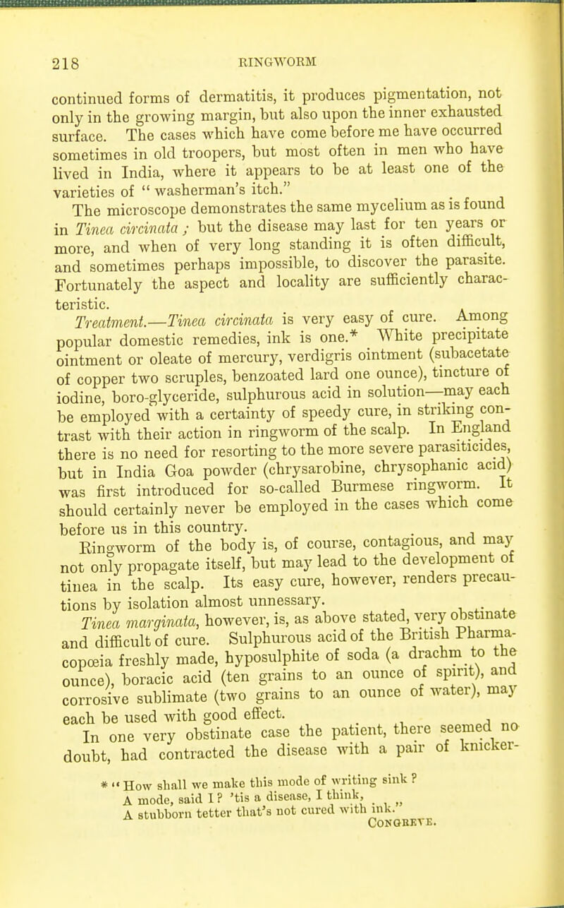 continued forms of dermatitis, it produces pigmentation, not only in the growing margin, but also upon the inner exhausted surface. The cases which have come before me have occurred sometimes in old troopers, but most often in men who have lived in India, where it appears to be at least one of the varieties of  washerman's itch. The microscope demonstrates the same mycelium as is found in Tinea circinata ; but the disease may last for ten years or more, and when of very long standing it is often difficult, and sometimes perhaps impossible, to discover the parasite. Fortunately the aspect and locality are sufficiently charac- teristic. Treatment—Tinea circinata is very easy of cure. Among popular domestic remedies, ink is one* White precipitate ointment or oleate of mercury, verdigris ointment (subacetate of copper two scruples, benzoated lard one ounce), tincture of iodine, boro-glyceride, sulphurous acid in solution—may each be employed with a certainty of speedy cure, in striking con- trast with their action in ringworm of the scalp. In England there is no need for resorting to the more severe parasiticides but in India Goa powder (chrysarobine, chrysophamc acid) was first introduced for so-called Burmese ringworm. It should certainly never be employed in the cases which come before us in this country. Kincxworm of the body is, of course, contagious, and may not only propagate itself, but may lead to the development of tinea in the scalp. Its easy cure, however, renders precau- tions by isolation almost unnessary. Tinea marginata, however, is, as above stated, very obstinate and difficult of cure. Sulphurous acid of the British Pharma- copoeia freshly made, hyposulphite of soda (a drachm to the ounce), boracic acid (ten grains to an ounce of spirit), and corrosive sublimate (two grains to an ounce of water), may each be used with good effect. In one very obstinate case the patient, there seemed no doubt, had contracted the disease with a pair of knicker- *  How shall we make this mode of writing sink ? A mode, said I ? 'tis a disease, I think, _ A stubborn tetter that's not cured with ink. CONOBKTE.