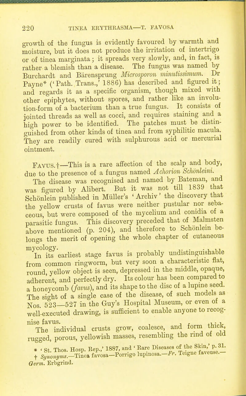growth of the fungus is evidently favoured by warmth and moisture, but it does not produce the irritation of intertrigo or of tinea marginata; it spreads very slowly, and, in fact, is rather a blemish than a disease. The fungus was named by Burchardt and Barensprung Microsporon minutissimum. Dr Payne* ('Path. Trans.,' 1886) has described and figured it; and regards it as a specific organism, though mixed with other epiphytes, without spores, and rather like an involu- tion-form of a bacterium than a true fungus. It consists of jointed threads as well as cocci, and requires staining and a high power to be identified. The patches must be distin- guished from other kinds of tinea and from syphilitic macula. They are readily cured with sulphurous acid or mercurial ointment. FAVUS.f—This is a rare affection of the scalp and body, due to the presence of a fungus named Achorion Sclwnltini. The disease was recognised and named by Bateman, and was figured by Alibert. But it was not till 1839 that Schonlein published in Midler's ' Archiv' the discovery that the yeUow crusts of favus were neither pustular nor seba- ceous, but were composed of the mycelium and comdia of a parasitic fungus. This discovery preceded that of Malmsten above mentioned (p. 204), and therefore to Schonlein be- longs the merit of opening the whole chapter of cutaneous myiCn1itf earliest stage favus is probably undistinguishable from common ringworm, but very soon a characteristic flat, round yellow object is seen, depressed in the middle, opaque, adherent, and perfectly dry. Its colour has been compared to a honeycomb (favus), and its shape to the disc of a lupine seed. The sight of a single case of the disease, of such models as Nos 523—527 in the Guy's Hospital Museum, or even of a well-executed drawing, is sufficient to enable anyone to recog- nise favus. . i-uinV The individual crusts grow, coalesce, and torm tmcK, rugged, porous, yellowish masses, resembling the rind of old * < Thna Hosn Rep.,' 1887, and 1 Rare Diseases of the Skin,' p. 31. f ^Z:-SA^ovngo lupinosa.-^. Teigne faveuse.- Oerm. Erbgrind.