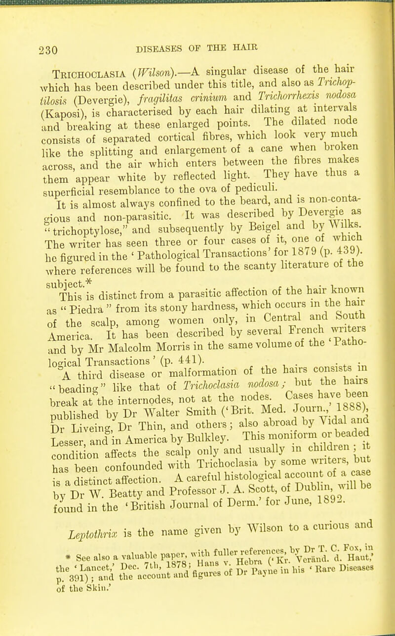 Trichoclasia (Wilson).—A singular disease of the hair which has been described under this title, and also as Tnchop- iilosis (Devergie), fragilitas crinium and Trichorrhexis nodosa (Kaposi), is characterised by each hair dilating at intervals and breaking at these enlarged points. The dilated node consists of separated cortical fibres, which look very much like the splitting and enlargement of a cane when broken across and the air which enters between the fibres makes them appear white by reflected light. They have thus a superficial resemblance to the ova of pediculi. It is almost always confined to the beard, and is non-conta- gious and non-parasitic. It was described by Devergie as trichoptylose,and subsequently by Beigel and by Wilks The writer has seen three or four cases of it, one of which he figured in the ' Pathological Transactions for 18^9 (p. 4dyj. where references will be found to the scanty literature of the SUThis\s distinct from a parasitic affection of the hair known as « Piedra » from its stony hardness, which occurs in the hair of the scalp, among women only, m Central and South America. It has been described by several French wnters and by Mr Malcolm Morris in the same volume of the l^atno- losncal Transactions' (p. 441). - . A third disease or malformation of the hairs consists m beading like that of Trichoclasia nodosa; but the bairs brelk aAhe internpdes, not at the node. Cases have been published by Dr Walter Smith ('Brit. Med. Journ 1888) Dr Liveing, Dr Thin, and others; also abroad by Vidal and Lsser, and in America by BuMey. This condition affects the scalp only and usually in children it has been confounded with Trichoclasia by some writers, but fa dttinct affection. A careful by Dr W. Beatty and Professor J A. Scott, of Dublin will found in the 'British Journal of Derm.' for June, 1892. Leptothrix is the name given by Wilson to a curious and * See also a valuable paper, with ^»J™^%2&^^ the 'Lancet/ Dec. 7th, 187;Hans - Heb, a (.Kt. p. 391) ; and the account and faguies or vi of the Skin.'