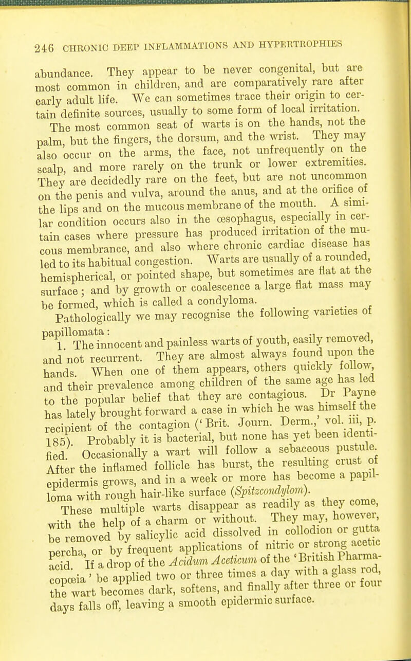 abundance. They appear to be never congenital, but are most common in children, and are comparatively rare after early adult life. We can sometimes trace their origin to cer- tain definite sources, usually to some form of local irritation. The most common seat of warts is on the hands, not the palm but the fingers, the dorsum, and the wrist. They may also 'occur on the arms, the face, not unfrequently on the scalp and more rarely on the trunk or lower extremities. They are decidedly rare on the feet, but are not uncommon on the penis and vulva, around the anus, and at the orifice of the lips and on the mucous membrane of the mouth. A simi- lar condition occurs also in the oesophagus, especially in cer- tain cases where pressure has produced irritation of the mu- cous membrance, and also where chronic cardiac disease has led to its habitual congestion. Warts are usually of a rounded, hemispherical, or pointed shape, but sometimes are flat at the surface; and by growth or coalescence a large flat mass may be formed, which is called a condyloma. Pathologically we may recognise the following varieties of ^^helnnocent and painless warts of youth, easily removed, and not recurrent. They are almost always found upon the hands When one of them appears, others quickly follow, and their prevalence among children of the same age has led to the popular belief that they are contagious. Dr Payne has lately brought forward a case in which he was himse the recipient of the contagion (< Brit. Journ Derm. vol. in, p. 1 85} Probably it is bacterial, but none has yet been identi- fied Occasionally a wart will follow a sebaceous pustule After the inflamed follicle has burst, the resulting crust of epidermis grows, and in a week or more has become a papil- loma with rough hair-like surface (Spitzcondylom). Th^se multiple warts disappear as readily as they come, with the help of a charm or without. They may, howevei, Amoved by salicylic acid dissolved in collodion or gutta ZvcZor by frequent applications of nitric or strong acetic S If a drop of the Acidnm AceHcum of the ' British Pharma- copoeia 'be applied two or three times a day with a glass rod, Z wart becomes dark, softens, and finally after three or four days falls off, leaving a smooth epidermic surface.