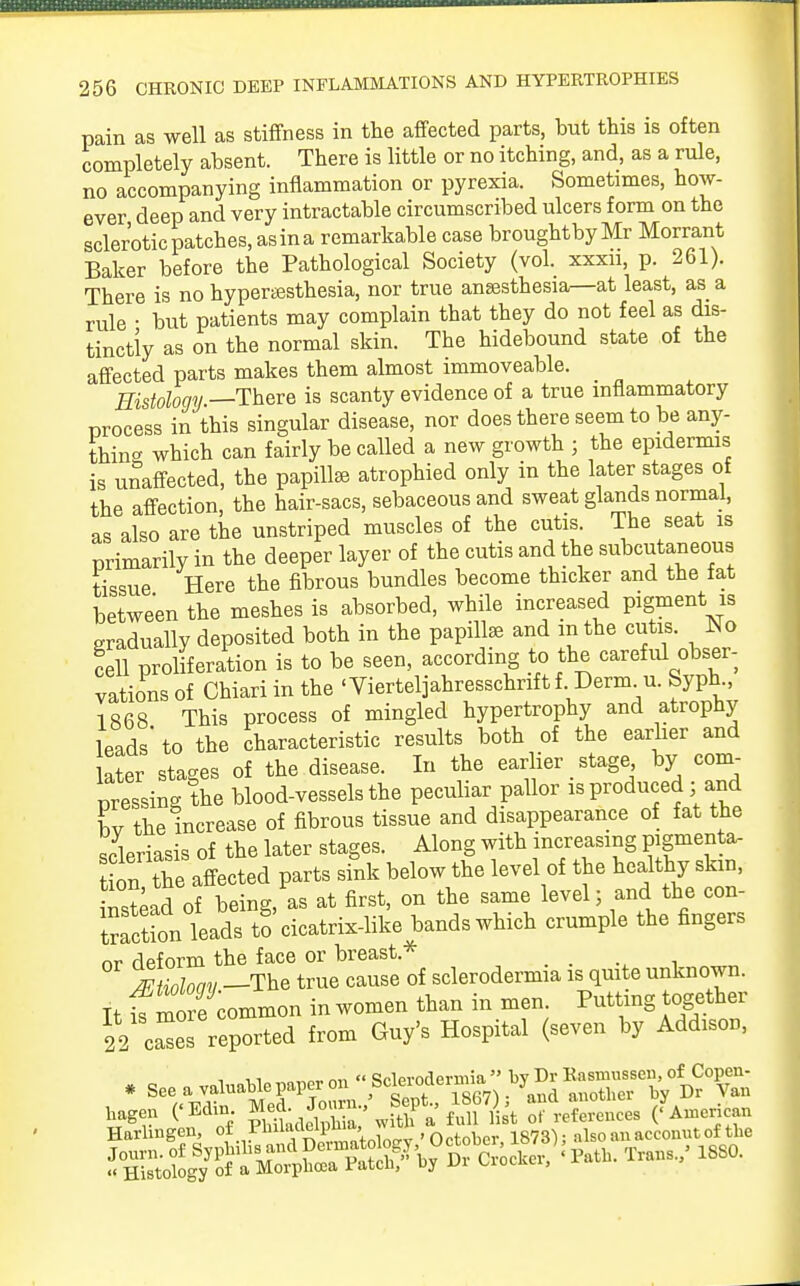 pain as well as stiffness in the affected parts, but this is often completely absent. There is little or no itching, and, as a rule, no accompanying inflammation or pyrexia. Sometimes, how- ever deep and very intractable circumscribed ulcers form on the sclerotic patches, asina remarkable case broughtbyMr Morrant Baker before the Pathological Society (vol. xxxn, p. 261). There is no hyperesthesia, nor true anaesthesia—at least, as a rule • but patients may complain that they do not feel as dis- tinctly as on the normal skin. The hidebound state of the affected parts makes them almost immoveable. Histology —There is scanty evidence of a true inflammatory process in this singular disease, nor does there seem to be any- thin- which can fairly be called a new growth ; the epidermis is unaffected, the papillse atrophied only in the later stages of the affection the hair-sacs, sebaceous and sweat glands normal, as also are the unstriped muscles of the cutis. The seat is primarily in the deeper layer of the cutis and the subcutaneous tissue Here the fibrous bundles become thicker and the fat between the meshes is absorbed, while increased pigment is gradually deposited both in the papillae and in the cutis. No fell proliferation is to be seen, according to the careful obser- vations of Chiari in the 'Vierteljahresschriftf Derm u. Syph 1868 This process of mingled hypertrophy and atrophy leads' to the characteristic results both of the earlier and ater stages of the disease. In the earlier stage by com- pressing the blood-vessels the peculiar pallor is produced ; and L the increase of fibrous tissue and disappearance of fat the scleriasis of the later stages. Along with increasing pigmenta- t ^ the affected parts sink below the level of the healthy skin, instead of being, as at first, on the same level; and the con- traction leads to cicatrix-like bands which crumple the fingers nr deform the face or breast* /FHoloav —The true cause of scleroderma is quite unknown. It f mo e common in women than in men Putting together 22 c^es reported from Guy's Hospital (seven by Addison, T n CEdin g^.'^ lu8ft't FrSSl ('American