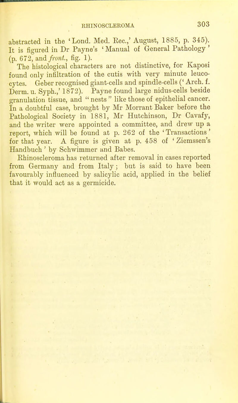 abstracted in the 'Lond. Med. Eec.,' August, 1885, p. 345). It is figured in Dr Payne's ' Manual of General Pathology ' (p. 672, and front, fig. 1). The histological characters are not distinctive, for Kaposi found only infiltration of the cutis with very minute leuco- cytes. Geber recognised giant-cells and spindle-cells (' Arch. f. Derm. u. Syph.,' 1872). Payne found large nidus-cells beside granulation tissue, and  nests  like those of epithelial cancer. In a doubtful case, brought by Mr Morrant Baker before the Pathological Society in 1881, Mr Hutchinson, Dr Cavafy, and the writer were appointed a committee, and drew up a report, which will be found at p. 262 of the 'Transactions' for that year. A figure is given at p. 458 of 1 Ziemssen's Handbuch ' by Schwimmer and Babes. Rhinoscleroma has returned after removal in cases reported from Germany and from Italy; but is said to have been favourably influenced by salicylic acid, applied in the belief that it would act as a germicide.