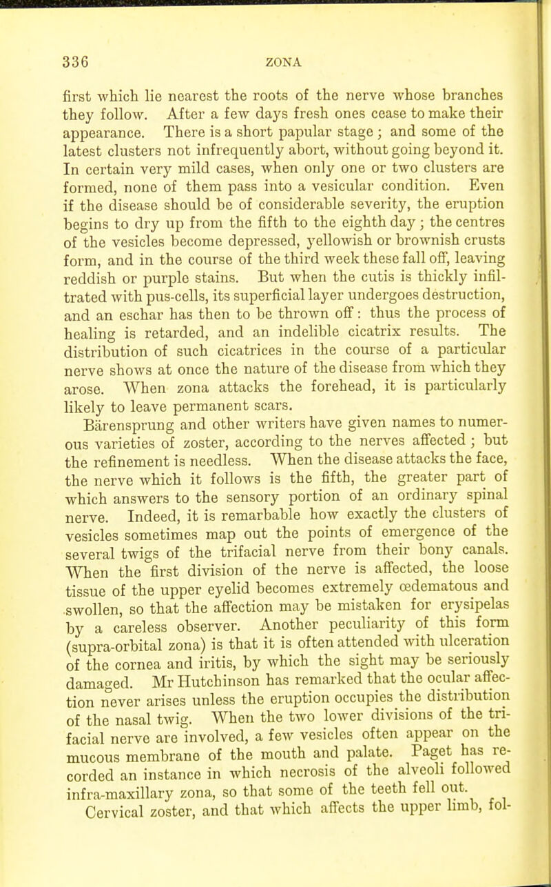 first which lie nearest the roots of the nerve whose branches they follow. After a few days fresh ones cease to make their appearance. There is a short papular stage; and some of the latest clusters not infrequently abort, without going beyond it. In certain very mild cases, when only one or two clusters are formed, none of them pass into a vesicular condition. Even if the disease should be of considerable severity, the eruption begins to dry up from the fifth to the eighth day; the centres of the vesicles become depressed, yellowish or brownish crusts form, and in the course of the third week these fall off, leaving reddish or purple stains. But when the cutis is thickly infil- trated with pus-cells, its superficial layer undergoes destruction, and an eschar has then to be thrown off: thus the process of healing is retarded, and an indelible cicatrix results. The distribution of such cicatrices in the course of a particular nerve shows at once the nature of the disease from which they arose. When zona attacks the forehead, it is particularly likely to leave permanent scars. Barensprung and other writers have given names to numer- ous varieties of zoster, according to the nerves affected; but the refinement is needless. When the disease attacks the face, the nerve which it follows is the fifth, the greater part of which answers to the sensory portion of an ordinary spinal nerve. Indeed, it is remarbable how exactly the clusters of vesicles sometimes map out the points of emergence of the several twigs of the trifacial nerve from their bony canals. When the first division of the nerve is affected, the loose tissue of the upper eyelid becomes extremely oedematous and swollen, so that the affection may be mistaken for erysipelas by a careless observer. Another peculiarity of this form (supra-orbital zona) is that it is often attended with ulceration of the cornea and iritis, by which the sight may be seriously damaged. Mr Hutchinson has remarked that the ocular affec- tion never arises unless the eruption occupies the distribution of the nasal twig. When the two lower divisions of the tri- facial nerve are involved, a few vesicles often appear on the mucous membrane of the mouth and palate. Paget has re- corded an instance in which necrosis of the alveoli followed infra-maxillary zona, so that some of the teeth fell out Cervical zoster, and that which affects the upper limb, fol-