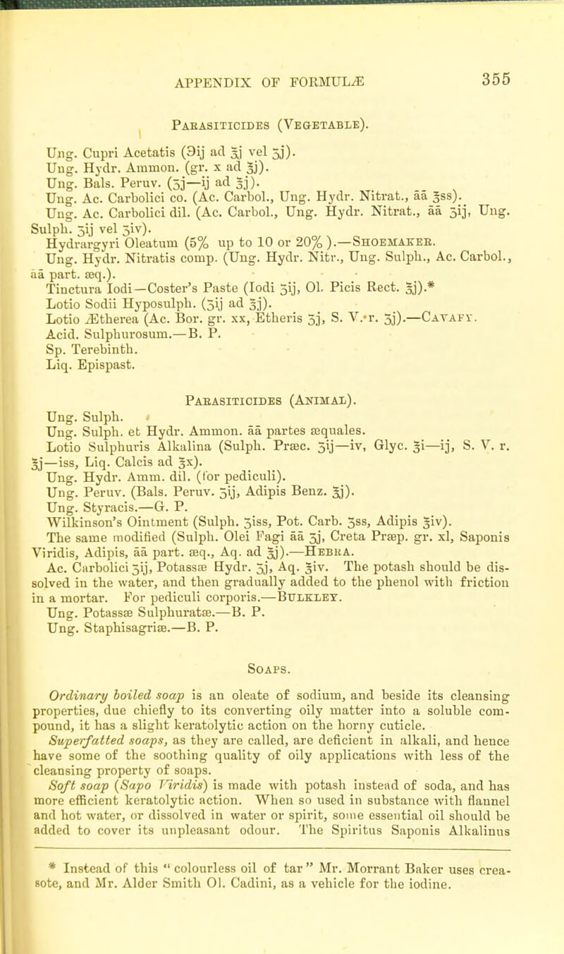 Paeasiticides (Vegetable). Ung. Cupri Acetatis (9ij ad 5j vel 5j). Ung. Hydr. Amnion, (gr. x ad Ung. Bals. Peruv. (5j—ij ad 5j). Ung. Ac. Carbolici co. (Ac. Carbol., Ung. Hydr. Nitrat., aa Jss). Ung. Ac. Carbolici diL (Ac. Carbol., Ung. Hydr. Nitrat., aa 313, Ung. Sulph. 5y vel 5iv). Hydrargyri Oleatuin (5% up to 10 or 20% ).—Shoemae-ee. Ung. Hydr. Nitratis conip. (Ung. Hydr. Nitr., Ung. Sulph., Ac. Carbol., aa part. ajq.). Tinctura Iodi—Coster's Paste (Iodi 5ij, 01. Picis Rect. §j).* Lotio Sodii Hyposulph. (jij ad Lotio iEtherea (Ac. Bor. gr. xx, Etheris 5], S. V.-r. 5j).—Cavafv. Acid. Sulpburosum.—B. P. Sp. Terebinth. Liq. Epispast. Paeasiticides (Animal). Ung. Sulph. Ung. Sulph. et Hydr. Amnion, aa partes aiquales. Lotio Sulphuris Alkalina (Sulph. Prase. 5ij—iv, Glyc. 51—ij, S. V. r. §j—iss, Liq. Calcis ad gx). Ung. Hydr. Arnm. dil. (tor pediculi). Ung. Peruv. (Bals. Peruv. jij, Adipis Benz. 3j). Ung. Styracis.—G. P. Wilkinson's Ointment (Sulph. 5iss, Pot. Carb. jss, Adipis §iv). The same modified (Sulph. Olei Fagi aa. 5j, Creta Prsep. gr. xl, Saponis Viridis, Adipis, aa part, teq., Aq. ad Jj).—Hebka. Ac. Carbolici jij, Potassaj Hydr. 5j, Aq. giv. The potash should be dis- solved in the water, and then gradually added to the phenol with friction in a mortar. For pediculi corporis.—Bttekley. Ung. Potassse Sulphurate.—B. P. Ung. Staphisagrise.—B. P. Soaps. Ordinary boiled soap is an oleate of sodium, and beside its cleansing properties, due chiefly to its converting oily matter into a soluble com- pound, it has a slight keratolytic action on the horny cuticle. Superfatted soaps, as they are called, are deficient in alkali, and hence have some of the soothing quality of oily applications with less of the cleansing property of soaps. Soft soap (Sapo Viridis) is made with potash instead of soda, and has more efficient keratolytic action. When so used in substance with flannel and hot water, or dissolved in water or spirit, some essential oil should be added to cover its unpleasant odour. The Spiritus Saponis Alkalinus * Instead of this  colourless oil of tar  Mr. Morrant Baker uses crea- sote, and Mr. Alder Smith 01. Cadini, as a vehicle for the iodine.