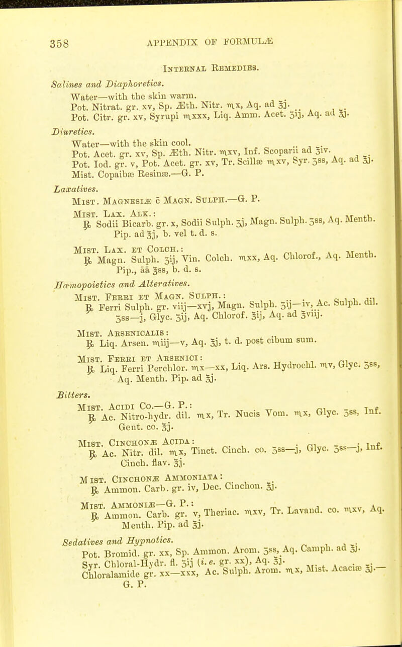 Inteenal Remedies. Salines and Diaphoretics. Water—with the skin warm. Pot. Nitrat. gr. xv, Sp. Mth. Nitr. mx, Aq. ad S3- Pot. Citr. gr. xv, Syrupi mxxx, Liq. Ainm. Acet. 513, Aq. ad sj. Diuretics. Water—with the skin cool. . Pot. Acet. gr. xv, Sp. Mth. Nitr. mxv, Inf. Scoparn ad Jiv. Pot. Iod. gr. v, Pot. Acet. gr. xv, Tr. Scfflas mxv, Syr. 53s, Aq. ad 3J- Mist. Copaiba; Resime.—G. P. Laxatives. Mist. Magnesia 5 Magn. Sttlph—G. P. Mist. Lax. Alk. : ,,»»«■ $ Sodii Bicarb, gr. x, Sodii Sulph. 5j, Magn. Sulph. 5ss, Aq. Menth. Pip. ad 3j, b. vel t. d. s. Mist. Lax. et Colch. : wwi, £, Magn. Sulph. 5ij, Vin. Colch. mxx, Aq. Chlorof., Aq. Menth. Pip., aa gss, b. d. s. Hemopoietics and Alteratives. Mist. Feeei et Magn. Sulph.: R, Ferri Sulph. gr. viij-xvj, Magn. Sulph. 5vj-iv, Ac. Sulph. dil. 5ss—j, Glyc. 5ij, Aq. Chlorof. 51], Aq. ad gviij. Mist. Absenicalis: Rj Liq. Arsen. miij—v, Aq. 5j, t. d. post cibum sum. Mist. Feeei et Aesenioi: £ Liq. Ferri Perchlor. mx—xx, Liq. Ars. Hydrochl. mv, Glyc. 0ss, Aq. Menth. Pip. ad §j. Mist. Acidi Co.—G. P.: Tr _ T » £ Ac. Nitro-hydr. dil. mx, Tr. Nucis Vom. mx, Glyc. 0ss, Inf. Gent. co. gj. Mist. Cinchona Aoida: , „ 9, Ac. Nitr. dil. mx, Tinct. Cinch, co. 5*8-3, Glyc. 0ss-j, Inf. Cinch, flav. §3. Mist. Cinchona Ammoniata: R, Ammon. Carb. gr. iv, Dec. Cinchon. gj. MrAtmMonNIS7bGgr::v,Theriac. mxv, Tr. Lavand. co. mxv, Aq. Menth. Pip. ad 53. Sedatives and Hypnotics. Pot. Bromid. gr. xx, Sp. Ammon. Arom. 5ss, Aq. Camph. ad 5J. i^'isag: Hi*** »* si- G. P.