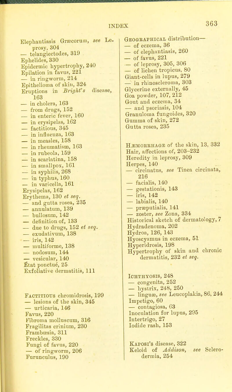 Elephantiasis GrfBcorum, see Le. prosy, 304 — telangiectodes, 319 Ephelides, 330 Epidermic hypertrophy, 240 Epilation in favus, 221 — in ringworm, 214 Epithelioma of skin, 324 Eruptions in Bright's disease, 163 — in cholera, 163 — from drugs, 152 — in enteric fever, 160 — in erysipelas, 162 — factitious, 345 — in influenza, 163 — in measles, 158 — in rheumatism, 163 — in rubeola, 159 — in scarlatina, 158 — in smallpox, 161 — in syphilis, 268 — in typhus, 160 — in varicella, 161 Erysipelas, 162 Erythema, 130 et seq. — and gutta rosea, 235 — annulatum, 139 — bullosum, 142 — definition of, 133 — due to drugs, 152 et seq. — exndativum, 138 — iris, 142 — multiforme, 138 — nodosum, 144 — vesicular, 140 Etat ponctue, 25 Exfoliative dermatitis, 111 Factitious chromidrosis, 199 — lesions of the skin, 345 — urticaria, 146 Favus, 220 Fibroma molluscum, 316 Fragilitas crinium, 230 Frambcesia, 311 Freckles, 330 Fungi of favus, 220 — of ringworm, 206 Furunculus, 190 Geographical distribution— — of eczema, 36 — of elephantiasis, 260 — of favus, 221 — of leprosy, 305, 306 — of lichen tropicus, 80 Giant-cells in lupus, 279 — in rhinoscleroma, 303 Glycerine externally, 45 Goa powder, 107, 212 Gout and eczema, 34 — and psoriasis, 104 Granuloma fungoides, 320 Gumma of skin, 272 Gutta rosea, 235 H.EMOEBHAaE of the skin, 13, 332 Hair, affections of, 203-232 Heredity in leprosy, 309 Herpes, 140 — circinatus, see Tinea circinata, 216 — facialis, 140 — gestationis, 143 — iris, 142 — labialis, 140 — prseputialis, 141 — zoster, see Zona, 334 Historical sketch of dermatology, 7 Hydradenoma, 202 Hydroa, 126, 143 Hyoscyamus in eczema, 51 Hyperidrosis, 198 Hypertrophy of skin and chronic dermatitis, 232 et seq. Ichthyosis, 248 — congenita, 252 — hystrix, 248, 250 — linguse, see Leucoplakia, 86, 244 Impetigo, 60 — contagiosa, 63 Inoculation for lupus, 295 Intertrigo, 27 Iodide rash, 153 Kaposi's disease, 322 Keloid of Addison, see Sclero- dermia, 254