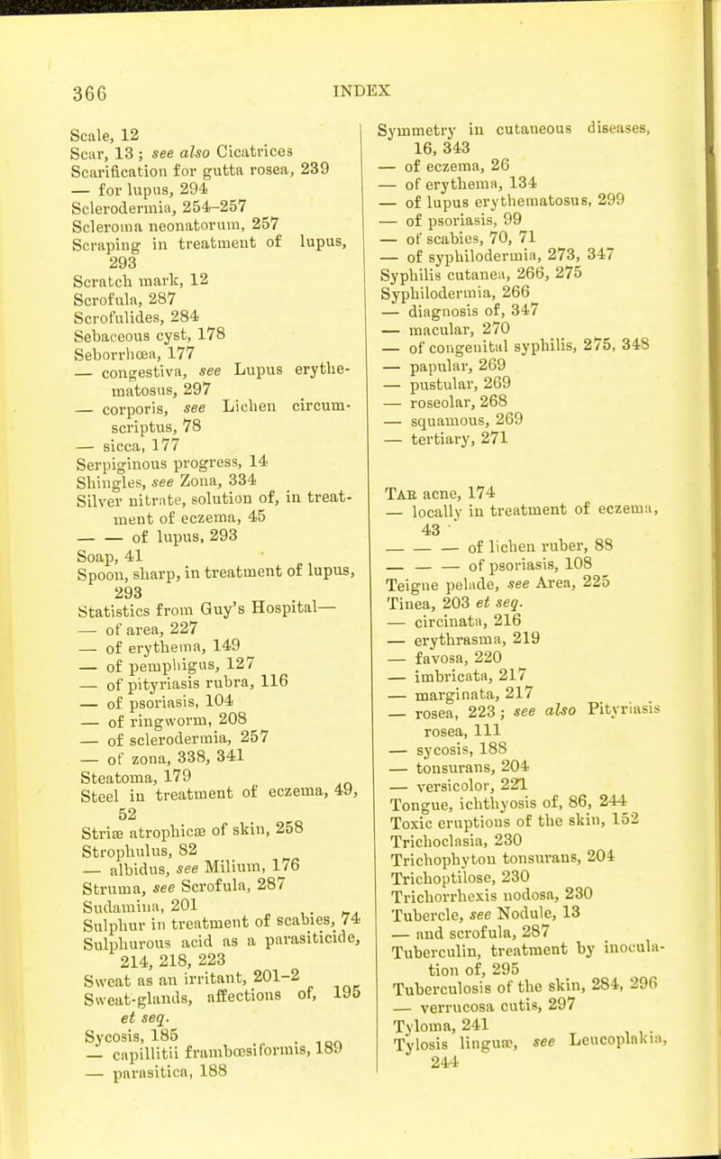 Scale, 12 Scar, 13 ; see also Cicatrices Scarification for gutta rosea, 239 — for lupus, 294 Sclerodermas, 254-257 Scleroma neonatorum, 257 Scraping in treatment of lupus, 293 Scratch mark, 12 Scrofula, 287 Scrofulides, 284 Sebaceous cyst, 178 Seborrhoea, 177 — congestiva, see Lupus erythe- matosus, 297 — corporis, see Lichen circum- scriptus, 78 — sicca, 177 Serpiginous progress, 14 Shingles, see Zona, 334 Silver nitrate, solution of, in treat- ment of eczema, 45 of lupus, 293 Soap, 41 Spoon, sharp, in treatment of lupus, 293 Statistics from Guy's Hospital— — of area, 227 — of erythema, 149 — of pemphigus, 127 — of pityriasis rubra, 116 — of psoriasis, 104 — of ringworm, 208 — of sclerodermia, 257 — of zona, 338, 341 Steatoma, 179 Steel in treatment of eczema, 49, 52 Stria? atrophica? of skin, 258 Strophulus, 82 — albidus, see Milium, 176 Struma, see Scrofula, 287 Sudamiua, 201 . Sulphur in treatment of scabies, 74 Sulphurous acid as a parasiticide, 214, 218, 223 Sweat as an irritant, 201-2 Sweat-glands, affections of, 195 et seq. Sycosis, 185 . — capillitii frambcesi(brims, 189 — parasitica, 188 Symmetry in cutaneous diseases, 16, 343 — of eczema, 26 — of erythema, 134 — of lupus erythematosus, 299 — of psoriasis, 99 — of scabies, 70, 71 — of syphilodermia, 273, 347 Syphilis cutanea, 266, 275 Syphilodermia, 266 — diagnosis of, 347 — macular, 270 — of congenital syphilis, 275, 348 — papular, 269 — pustular, 269 — roseolar, 268 — squamous, 269 — tertiary, 271 Tab acne, 174 — locally in treatment of eczeum, 43 • of lichen ruber, 88 — — — of psoriasis, 108 Teigne pelade, see Area, 225 Tinea, 203 et seq. — circinata, 216 — erythrasma, 219 — favosa, 220 — imbricata, 217 — marginata, 217 rosea, 223; see also Pityriasis rosea, 111 — sycosis, 188 — tonsurans, 204 — versicolor, 221 Tongue, ichthyosis of, 86, 244 Toxic eruptions of the skin, 152 Trichoclasia, 230 Trichophyton tonsurans, 204 Trichoptilose, 230 Trichorrhexis nodosa, 230 Tubercle, see Nodule, 13 — and scrofula, 287 Tuberculin, treatment by inocula- tion of, 295 Tuberculosis of the skin, 284, 296 — verrucosa cutis, 297 Tyloma, 241 Tylosis lingua?, see Leukoplakia, 244