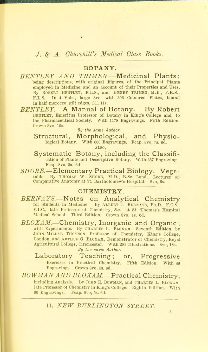 BOTANY. BENTLEY AND TRIMEN.—Medicinal Plants: being descriptions, with original Figures, of the Principal Plants employed in Medicine, and an account of their Properties and Uses. By Robert Bentley, P.L.S., and Henry Trimen, M.B., F.R.S., F.L.S. In i Vols., large 8vo, with 306 Coloured Plates, bound in half morocco, gilt edges, £11 lis. BENTLEY.—A Manual of Botany. By Robert Bentley, Emeritus Professor of Botany in King's College and to the Pharmaceutical Society. With 1178 Engravings. Fifth Edition. Crown 8vo, 15s. By the same Author. Structural, Morphological, and Physio- logical Botany. With 660 Engravings. Fcap. 8vo, 7s. 6d. ALSO, Systematic Botany, including the Classifi- cation of Plants and Descriptive Botany. With 357 Engravings. Fcap. 8vo, 3s. 6d. SHORE.—Elementary Practical Biology. Vege- table. By Thomas W. Shore, M.D., B.Sc. Lond., Lecturer od Comparative Anatomy at St. Bartholomew's Hospital. 8vo, 6s. CHEMISTRY. BERNAYS.—Notes on Analytical Chemistry for Students in Medicine. By ALBERT J. BERNAYS, Ph.D., F.C.S., F.I.C., late Professor of Chemistry, &c, at St. Thomas's Hospital Medical School. Third Edition. Crown 8vo, 4s. 6d. BLOXAM.—Chemistry, Inorganic and Organic ; with Experiments. By Charles L. Bloxam. Seventh Edition, by John Millar Thomson, Professor of Chemistry, King's College, London, and Arthur S. Bloxam, Demonstrator of Chemistry, Royal Agricultural College, Cirencester. With 282 Illustrations. 8vo, 18s. By the same Author. Laboratory Teaching; or, Progressive Exercises in Practical Chemistry. Fifth Edition. With 89 Engravings. Crown 8vo, 5s. 6d. BOWMAN AND BLOXAM.—Practical Chemistry, including Analysis. By John E. Bowman, and Charles L. Bloxam late Professor of Chemistry in King's College. Eighth Edition. Witn 90 Engravings. Fcap. 8vo, 5s. 6d. 11, NEW BURLINGTON STREET.