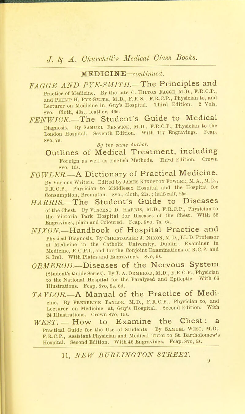 MEDICIN E—continued. FAGGE AND PYE-SMITII.—The Principles and Practice of Medicine. By the late C. Hilton Fagge, M.D., F.R.C.P., and Philip H. Pie-Smith, M.D., F.R.S., F.K.C.P., Physician to, and Lecturer on Medicine in, Guy's Hospital. Third Edition. 2 Vols. 8vo. Cloth, 40s., leather, 46s. FENWIGK — The Student's Guide to Medical Diagnosis. By Samuel Fenwick, M.D., F.R.C.P., Physician to the Loudon Hospital. Seventh Edition. With 117 Engravings. Fcap. 8vo, 7s. By the same Author, Outlines of Medical Treatment, including Foreign as well as English Methods. Thi'd Edition. Crown 8vo, 108. FOWLER.—A Dictionary of Practical Medicine. By Various Writers. Edited by James Kingston Fowler, M.A..M.D., F.R.C.P., Physician to Middlesex Hospital and the Hospital for Consumption, Brompton. Svo., cloth, 21s. ; half-calf, 25s HARRIS.—The Student's Guide to Diseases of the Chest. Py Vincent D. Hakris, M.D., F.R.C.P., Physician to the Victoria Park Hospital for Diseases of the Chest. With 55 Engravings, plain and Coloured. Fcap. 8vo, 7s. 6d. NIXON.—Handbook of Hospital Practice and Physical Diagnosis. By Christopher J. Nixon, M.D., LL.D. Professor of Medicine in the Catholic University, Dublin; Examiner in Medicine, R.C.P.I., and for the Conjoint Examinations of R.C.P. and S. Irel. With Plates and Engravings. Svo, 9s. ORMEROD.—Diseases of the Nervous System (Student's Guide Series). By J. A. Ormerod, M.D., F.R.C.P., Physician to the National Hospital for the Paralysed and Epileptic. With 66 Illustrations. Fcap. Svo, 8s. 6d. TAYLOR.—A Manual of the Practice of Medi- cine. By Frederick Taylor, M.D., F.R.C.P., Physician to, and Lecturer on Medicine at, Guy's Hospital. Second Edition. With 24 Illustrations. Crown 8vo, 15s. WEST. — How to Examine the Chest: a Practical Guide for the Use of Students By Samuel West, M.D., F.R.C.P., Assistant Physician and Medical Tutor to St. Bartholomew's Hospital. Second Edition. With 46 Engravings. Fcap. 8vo, 5s. 11, NEW BURLINGTON STREET.