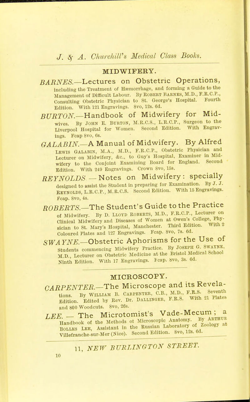 MIDWIFERY. BARNES.—Lectures on Obstetric Operations, including the Treatment of Hemorrhage, and forming a Guide to the Management of Difficult Labour. By Robert Barnes, M.D., F.R.C.P., Consulting Obstetric Physician to St. George's Hospital. Fourth Edition. With 121 Engravings. 8vo, 12s. 6d. BURTON.—Handbook of Midwifery for Mid- wives. By John E. Burton, M.R.C.S., I.R.C.P., Surgeon to the Liverpool Hospital for Women. Second Edition. With Engrav- ings. Fcap 8vo, 6s. GALABIN.—A Manual of Midwifery. By Alfred Lewis Galabin, M.A., M.D., F.R.C.P., Obstetric Physician and Lecturer on Midwifery, &c, to Guy's Hospital, Examiner m Mid- wifery to the Conjoint Examining Board for England. Second Edition. With 249 Engravings. Crown 8vo, 15s. REYNOLDS — Notes on Midwifery: specially designed to assist the Student in preparing for Examination. By J. J. Reynolds, L.R.C.P., M.R.C.S. Second Edition. With 16Engravings. Fcap. 8vo, 4s. ROBERTS.—The Student's Guide to the Practice of Midwifery. By D. Lloyd Roberts, M.D., F.R.C.P., Lecturer on Clinical Midwifery and Diseases of Women at Owen's CoUege Phy- sician to St. Mary's Hospital, Manchester. Third Edition. With 2 Coloured Plates and 127 Engravings. Fcap. 8vo, 7s. 6d. SWAYNE.—Obstetric Aphorisms for the Use of Students commencing Midwifery Practice. By Joseph G. Swayne M.D., Lecturer on Obstetric Medicine at the Bristol Medical School Ninth Edition. With 17 Engravings. leap. Svo, 3s. 6d. MICROSCOPY. CARPENTER —The Microscope and its Revela- tions. By WILLIAM B. CARPENTER, C.B., M D IJA Seven! Edition. Edited by Rev. Dr. Dallinger, F.R.S. With 21 Plates and 800 Woodcuts. 8vo, 26s. LEE — The Microtomist's Vade-Mecum; a Handbook of the Methods of Microscopic Anatomy. BJ *»™C* BOLLKS LEE, Assistant in the Russian laboratory of Zoologj Villefranche.sur-Mer(JSice). Second Editioii^vo^6dL^__ 11, NEW BURLINGTON STREET.