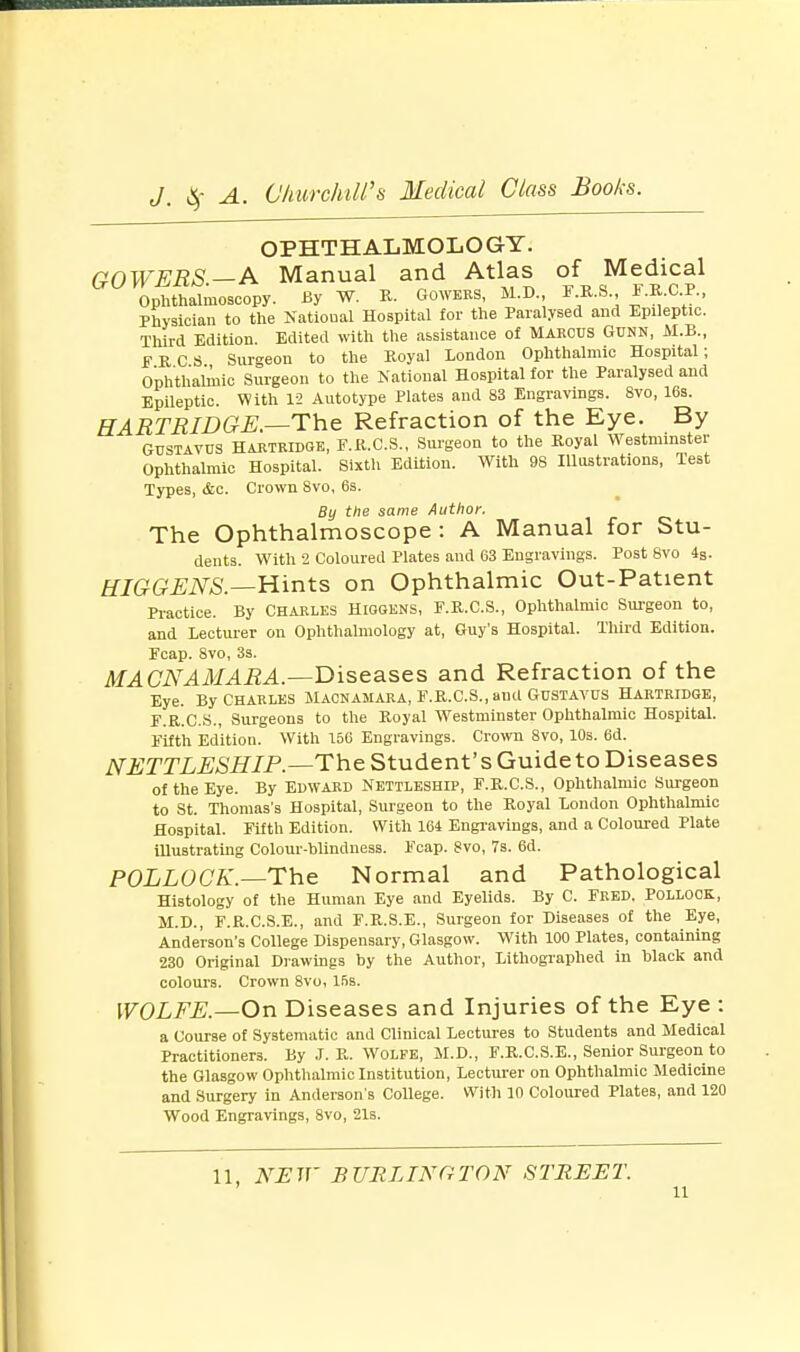 OPHTHALMOLOGY. GOWERS.-A Manual and Atlas of Medical Ophthalmoscopy. By W. R. Gowers, M.D., F R.S., -F.R.C.P., Physician to the Natioual Hospital for the Paralysed and Epileptic. Third Edition. Edited with the assistance of Marcus Gunn, M.B., FRCS Surgeon to the Royal London Ophthalmic Hospital; Ophthalmic Surgeon to the National Hospital for the Paralysed and Epileptic. With 12 Autotype Plates and 83 Engravings. 8vo, 16s. HARTRIDGE.—The Refraction of the Eye. By Gustavus HARTRIDGE, F.R.C.S., Surgeon to the Royal Westminster Ophthalmic Hospital. Sixth Edition. With 9S Illustrations, Test Types, &c. Crown Svo, 6s. By the same Author. The Ophthalmoscope: A Manual for Stu- dents. With 2 Coloured Plates and 63 Engravings. Post Svo 4S. HIGGENS.—Hints on Ophthalmic Out-Patient Practice. By Charles Higgens, F.R.C.S., Ophthalmic Surgeon to, and Lecturer on Ophthalmology at, Guy's Hospital. Third Edition. Fcap. 8vo, 3s. MAGNAMARA.—Diseases and Refraction of the Eye. By Charles Macnamara, F.R.C.S., and Gustavus Hartridge, F.R.C.S., Surgeons to the Royal Westminster Ophthalmic Hospital. Fifth Edition. With 156 Engravings. Crown 8vo, 10s. 6d. NETTLESHIP.—The Student's Guide to Diseases of the Eye. By Edward Nettleship, F.R.C.S., Ophthalmic Surgeon to St. Thomas's Hospital, Surgeon to the Royal London Ophthalmic Hospital. Fifth Edition. With 164 Engravings, and a Coloured Plate illustrating Colour-blindness. Fcap. gvo, 7s. 6d. POLLOCK.—The Normal and Pathological Histology of the Human Eye and Eyelids. By C. Fred. Pollock, M.D., F.R.C.S.E., and F.R.S.E., Surgeon for Diseases of the Eye, Anderson's College Dispensary, Glasgow. With 100 Plates, containing 230 Original Drawings by the Author, Lithographed in black and colours. Crown 8vo, 15s. WOLFE.—On Diseases and Injuries of the Eye : a Course of Systematic and Clinical Lectures to Students and Medical Practitioners. By J. R. Wolfe, M.D., F.R.C.S.E., Senior Surgeon to the Glasgow Ophthalmic Institution, Lecturer on Ophthalmic Medicine and Surgery in Anderson's College. With 10 Coloured Plates, and 120 Wood Engravings, 8vo, 21s. 11, NEW BURLINGTON STREET.