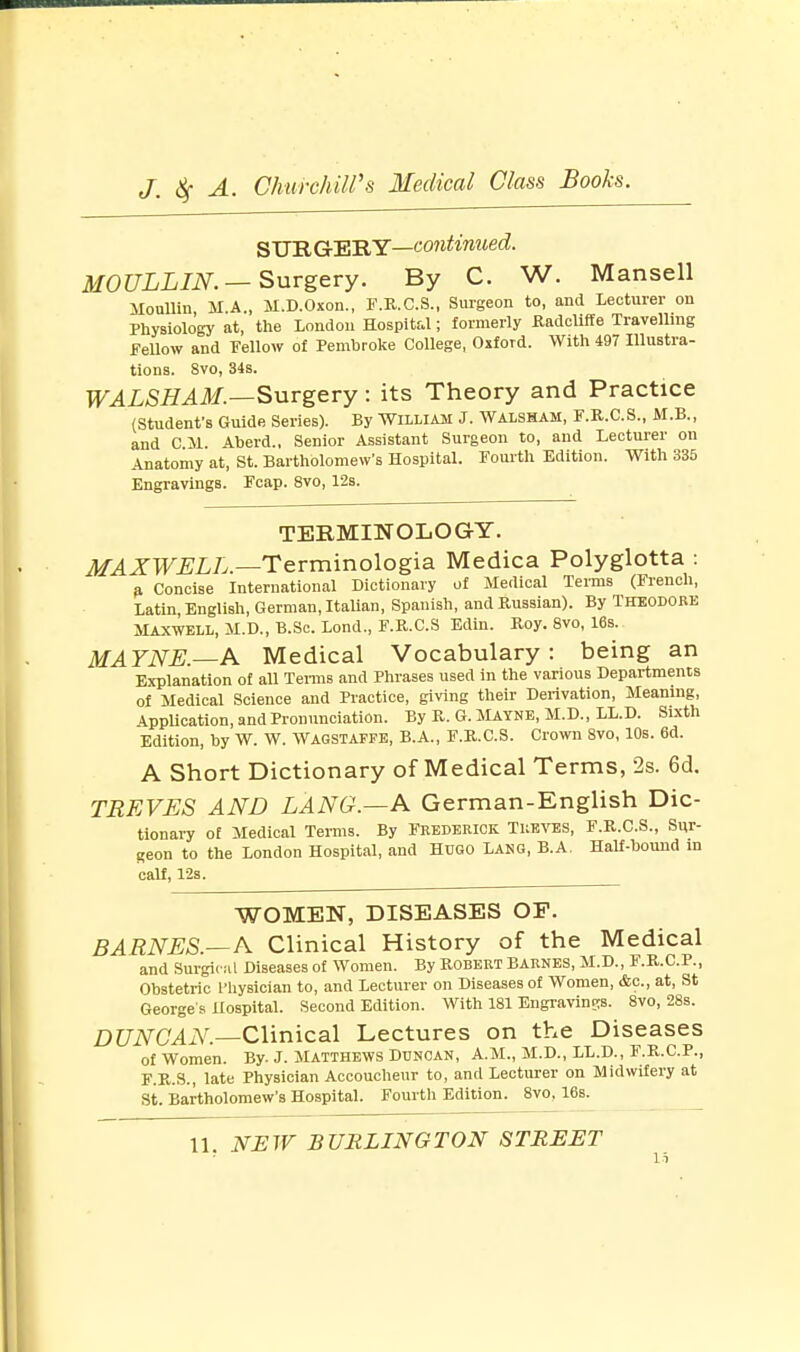 SURGERY—continued. MOULLIN.— Surgery. By C. W. Mansell lloullin M.A., M.D.Oxon., F.R.C.S., Surgeon to, and Lecturer on Physiology at, the London Hospital; formerly Radcliffe Travelling fellow and Fellow of Pembroke College, Oxford. With 497 Illustra- tions. 8vo, 34s. WALSHAM.—Surgery: its Theory and Practice (Student's Guide Series). By WILLIAM J. WALSHAM, F.R.C.S., M.B., and CM. Aberd., Senior Assistant Surgeon to, and Lecturer on Anatomy at, St. Bartholomew's Hospital. Fourth Edition. With 335 Engravings. Fcap. 8vo, 12s. TERMINOLOGY. MAXWELL.—Terminologia Medica Polyglotta : a Concise International Dictionary of Medical Terms (French, Latin English, German, Italian, Spanish, and Russian). By Theodore Maxwell, M.D., B.Sc. Lond., F.R.C.S Edin. Roy. 8vo, 16s. MAYNE.—A Medical Vocabulary: being an Explanation of all Terms and Phrases used in the various Departments of Medical Science and Practice, giving their Derivation, Meaning, Application, and Pronunciation. By R. G. Mayne, M.D., LL.D. Sixth Edition, by W. W. Wagstaffe, B.A., F.R.C.S. Crown 8vo, 10s. 6d. A Short Dictionary of Medical Terms, 2s. 6d. TREVES AND LANG.—A German-English Dic- tionary of Medical Terms. By Frederick Treves, F.R.C.S., Sur- geon to the London Hospital, and Hugo Lang, B.A. Half-bound in calf, 12s. WOMEN, DISEASES OF. BARNES.—A Clinical History of the Medical and Surgical Diseases of Women. By ROBERT BARNES, M.D., F.R.C.P., Obstetric Physician to, and Lecturer on Diseases of Women, &c, at, St George s Hospital. Second Edition. With 181 Engravings. 8vo, 28s. DUNCAN.—Clinical Lectures on the Diseases of Women. By. J. Matthews Duncan, A.M., M.D., LL.D., F.R.C.P., F.R.S., late Physician Accoucheur to, and Lecturer on Midwifery at St. Bartholomew's Hospital. Fourth Edition. 8vo. 16s.