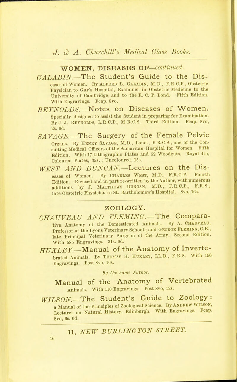 WOMEN, DISEASES OE—continued. GALABIN.—The Student's Guide to the Dis- eases of women. By Alfred L. Galabin, M.D., F.R.C.P., Obstetric Physician to Guy's Hospital, Examiner in Obstetric Medicine to the University of Cambridge, and to the R. C. P. Lond. Fifth Edition. With Engravings. Fcap. 8vo. REYNOLDS.—Notes on Diseases of Women. Specially designed to assist the Student In preparing for Examination. By J. J. Reynolds, L.R.C.P., M.R.C.S. Third Edition. Fcap. 8vo, 2s. 6d. SAVAGE.—The Surgery of the Female Pelvic Organs. By Henry Savage, M.D., Lond., F.R.C.S., one of the Con- sulting Medical Officers of the Samaritan Hospital for Women. Fifth Edition. With 17 Lithographic Plates and 52 Woodcuts. Royal 4to, Coloured Plates, 35s.; Uncoloured, 15s. WEST AND DUNCAN.—Lectures on the Dis- eases of Women. By Charles West, M.D., F.R.C.P. Fourth Edition. Revised and in part re-written by the Author, with numerous additions by J. Matthews Duncan, M.D., F.R.C.P., F.R.S., late Obstetric Physician to St. Bartholomew's Hospital. 8vo, 16s. ZOOLOGY. CHAUVEAU AND FLEMING.—The Compara- tive Anatomy of the Domesticated Animals. By A. Chauveau, Professor at the Lyons Veterinary School; and George Fleming, C.B., late Principal Veterinary Surgeon of the Army. Second Edition. With 585 Engravings. 31s. 6d. HUXLEY.—Manual of the Anatomy of Inverte- brated Animals. By Thomas H. Huxley, LL.D., F.R.S. With 156 Engravings. Post 8vo, 16s. By the same Author. Manual of the Anatomy of Vertebrated Animals. With 110 Engravings. Post 8vo, 12s. WILSON—The Student's Guide to Zoology : a Manual of the Principles of Zoological Science. By Andrew Wilson, Lecturer on Natural History, Edinburgh. With Engravings. Fcap. 8vo, 6s. 6d. 11, NEW BURLINGTON STREET. 1C