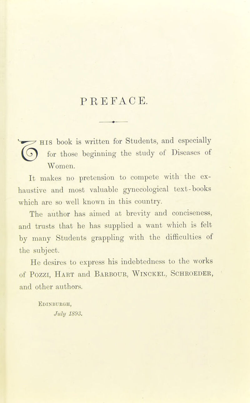 PREFACE. HIS book is written for Students, and especially for those beginning the study of Diseases of Women. It makes no pretension to compete with the ex- haustive and most valuable gynecological text-books which are so well known in this country. The author has aimed at brevity and conciseness, and trusts that he has supplied a want which is felt by many Students grappling with the difficulties of the subject. He desires to express his indebtedness to the works of Pozzi, Hart and Barbour, Winckel, Schroeder, and other authors. Edinburgh, July 1893.