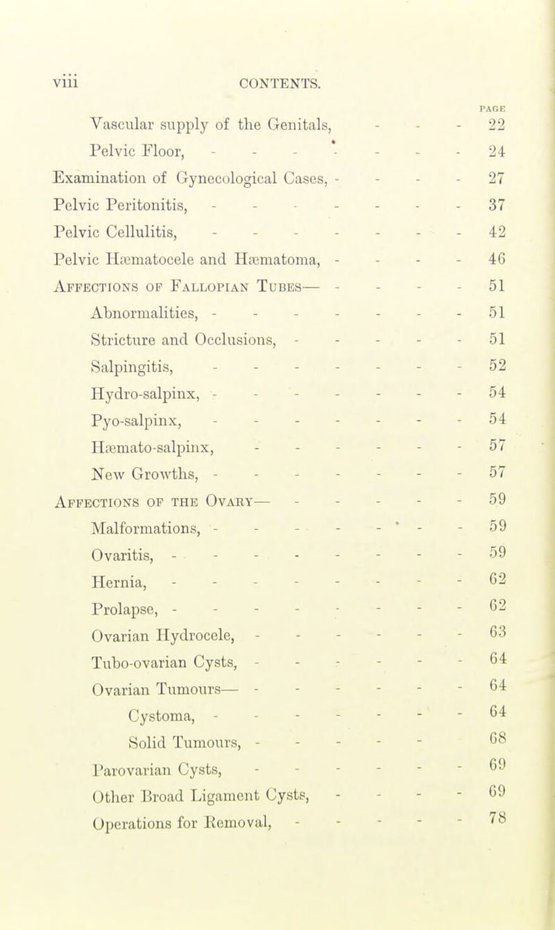 PAGE Vascular supply of the Genitals, - 22 Pelvic Floor, - - 24 Examination of Gynecological Cases, - - 27 Pelvic Peritonitis, - - 37 Pelvic Cellulitis, - 42 Pelvic Hematocele and Hfematoma, - - - 46 Affections of Fallopian Tubes— - 51 Abnormalities, - - 51 Stricture and Occlusions, - - - - 51 Salpingitis, - - 52 Hydro-salpinx, 54 Pyo-salpinx, - - 54 Hasmato-salpinx, - - 57 New Growths, - - - 57 Affections of the Ovary— - 59 Malformations, - - * - - 59 Ovaritis, - - - 59 Hernia, - - 62 Prolapse, - - - 62 Ovarian Hydrocele, - 63 Tubo-ovarian Cysts, - 64 Ovarian Tumours— - - 64 Cystoma, - - - - 64 Solid Tumours, 08 Parovarian Cysts, - - 69 Other Broad Ligament Cysts, - - - 69 Operations for Pemoval, - 78