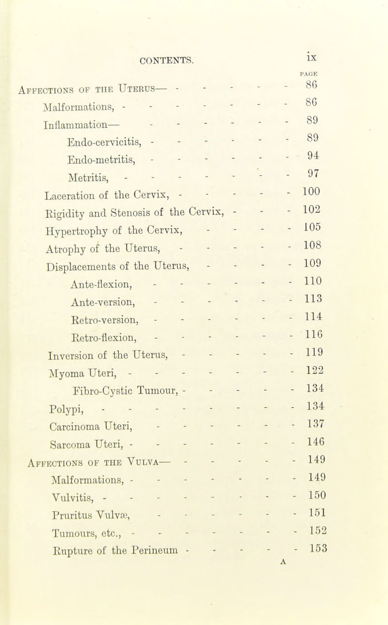 Affections of the Uterus— - Malformations, - Inflammation— Endo-cervicitis, - Endo-metritis, Metritis, - Laceration of the Cervix, - Eigidity and Stenosis of the Cervix, Hypertrophy of the Cervix, Atrophy of the Uterus, Displacements of the Uterus, Ante-flexion, Ante-version, Eetro-version, Eetro-flexion, Inversion of the Uterus, Myoma Uteri, - Fihro-Cystic Tumour, - Folypi, Carcinoma Uteri, Sarcoma Uteri, - - - - Affections of the Vulva— - Malformations, - Vulvitis, - Eruritus Vulva-, Tumours, etc., - - - - Eupture of the Eerineum -