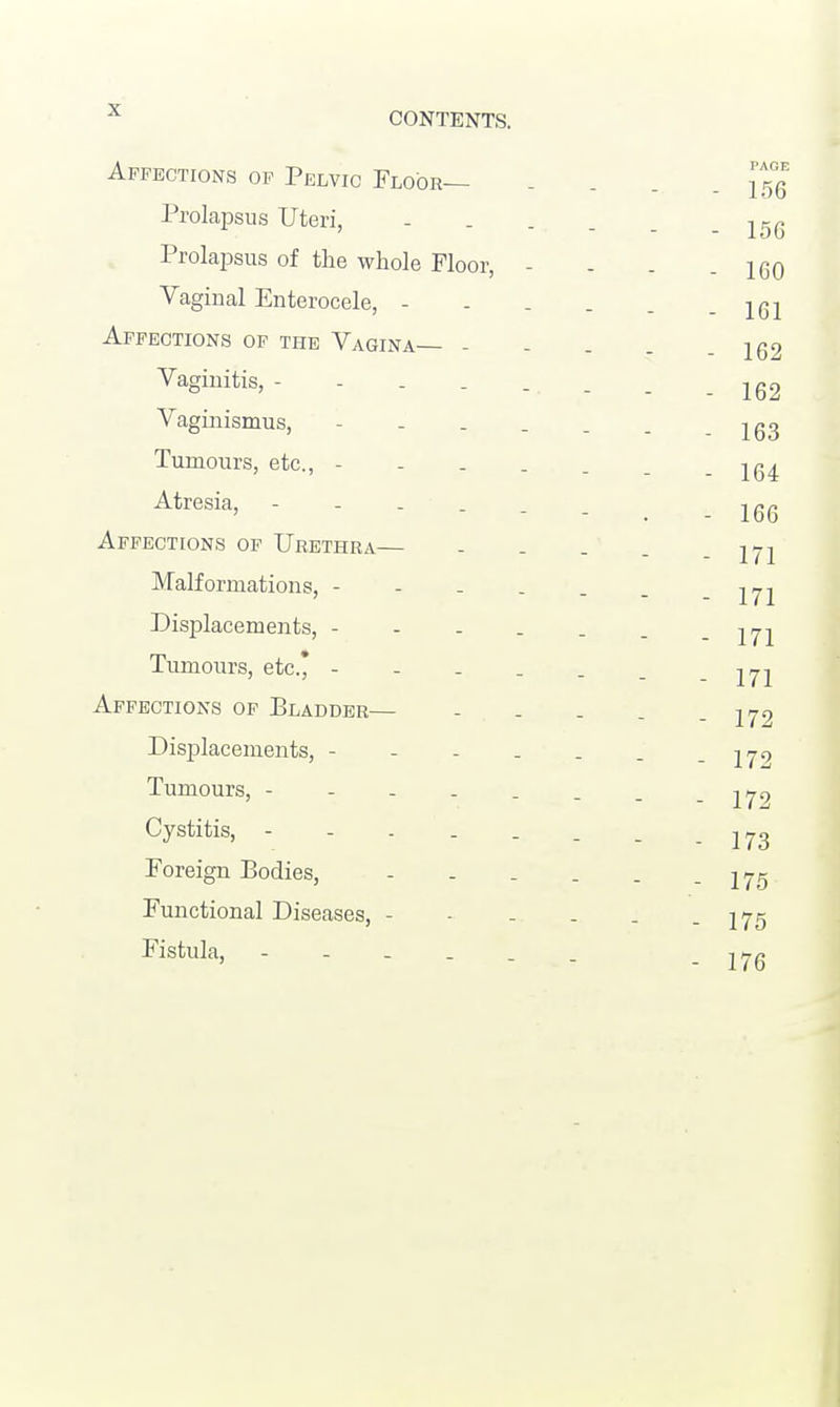 Affections of Pelvic Floor— PAOE - 156 Prolapsus Uteri, .... - 156 Prolapsus of the whole Floor, - - 160 Vaginal Enterocele, - - 161 Affections of the Vagina— - - 162 Vaginitis, - 162 Vaginismus, - - 163 Tumours, etc., - - 164 Atresia, - - 166 Affections of Urethra— - 171 Malformations, - - 171 Displacements, - - 171 Tumours, etc.* - - 171 Affections of Bladder— - 172 Displacements, - - 172 Tumours, - 172 Cystitis, - 173 Foreign Bodies, .... - - 175 Functional Diseases, - - 175 Fistula, - 176