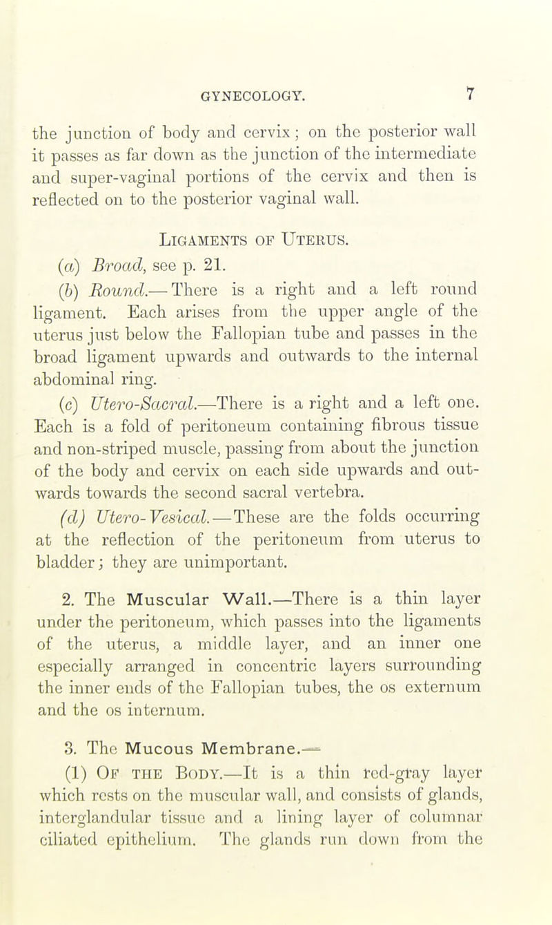the junction of body and cervix; on the posterior wall it passes as far down as the junction of the intermediate and super-vaginal portions of the cervix and then is reflected on to the posterior vaginal wall. Ligaments of Uterus. (a) Broad, see p. 21. (b) Round.— There is a right and a left round ligament. Each arises from the upper angle of the uterus just below the Fallopian tube and passes in the broad ligament upwards and outwards to the internal abdominal ring. (c) Utero-Sacral.—There is a right and a left one. Each is a fold of peritoneum containing fibrous tissue and non-striped muscle, passing from about the junction of the body and cervix on each side upwards and out- wards towards the second sacral vertebra. (d) litero-Vesical.—These are the folds occurring at the reflection of the peritoneum from uterus to bladder; they are unimportant. 2. The Muscular Wall.—There is a thin layer under the peritoneum, which passes into the ligaments of the uterus, a middle layer, and an inner one especially arranged in concentric layers surrounding the inner ends of the Fallopian tubes, the os externum and the os internum. 3. The Mucous Membrane.— (1) Of the Body.—It is a thin fed-gray layer which rests on the muscular wall, and consists of glands, interglandular tissue and a lining layer of columnar ciliated epithelium. The glands run down from the