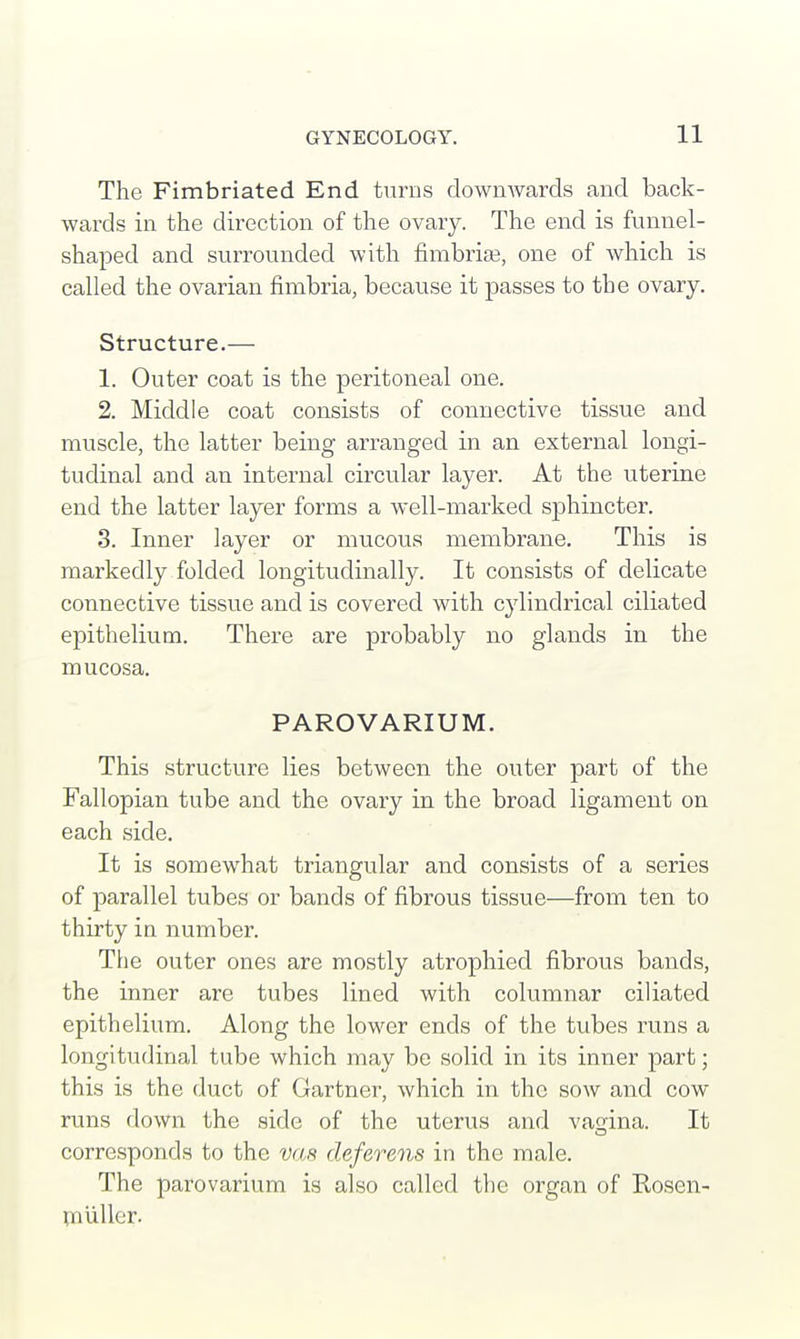 The Fimbriated End turns downwards and back- wards in the direction of the ovary. The end is funnel- shaped and surrounded with fimbriae, one of which is called the ovarian fimbria, because it passes to the ovary. Structure.— 1. Outer coat is the peritoneal one. 2. Middle coat consists of connective tissue and muscle, the latter being arranged in an external longi- tudinal and an internal circular layer. At the uterine end the latter layer forms a well-marked sphincter. 3. Inner layer or mucous membrane. This is markedly folded longitudinally. It consists of delicate connective tissue and is covered with cylindrical ciliated epithelium. There are probably no glands in the mucosa. PAROVARIUM. This structure lies between the outer part of the Fallopian tube and the ovary in the broad ligament on each side. It is somewhat triangular and consists of a series of parallel tubes or bands of fibrous tissue—from ten to thirty in number. The outer ones are mostly atrophied fibrous bands, the inner are tubes lined with columnar ciliated epithelium. Along the lower ends of the tubes runs a longitudinal tube which may be solid in its inner part; this is the duct of Gartner, which in the sow and cow runs down the side of the uterus and vagina. It corresponds to the vas deferens in the male. The parovarium is also called the organ of Kosen- muller.
