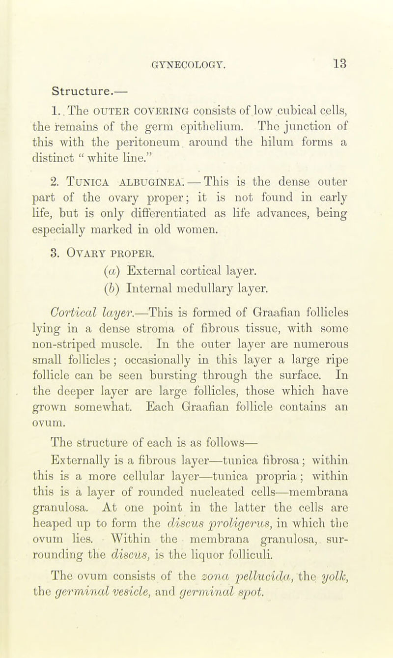 Structure.— 1.. The outer covering consists of low cubical cells, the remains of the germ epithelium. The junction of this with the peritoneum around the hilum forms a distinct  white line. 2. Tunica albuginea. — This is the dense outer part of the ovary proper; it is not found in early life, but is only differentiated as life advances, being especially marked in old women. 3. Ovary proper. (a) External cortical layer. (b) Internal medullary layer. Cortical layer.—This is formed of Graafian follicles lying in a dense stroma of fibrous tissue, with some non-striped muscle. In the outer layer are numerous small follicles; occasionally in this layer a large ripe follicle can be seen bursting through the surface. In the deeper layer are large follicles, those which have grown somewhat. Each Graafian follicle contains an ovum. The structure of each is as follows— Externally is a fibrous layer—tunica fibrosa; within this is a more cellular layer—tunica propria ; within this is a layer of rounded nucleated cells—membrana granulosa. At one point in the latter the cells are heaped up to form the discus proligerus, in which the ovum lies. Within the membrana granulosa, sur- rounding the discus, is the liquor folliculi. The ovum consists of the zona pellucida, the yolk, the germinal vesicle, and germinal spot.