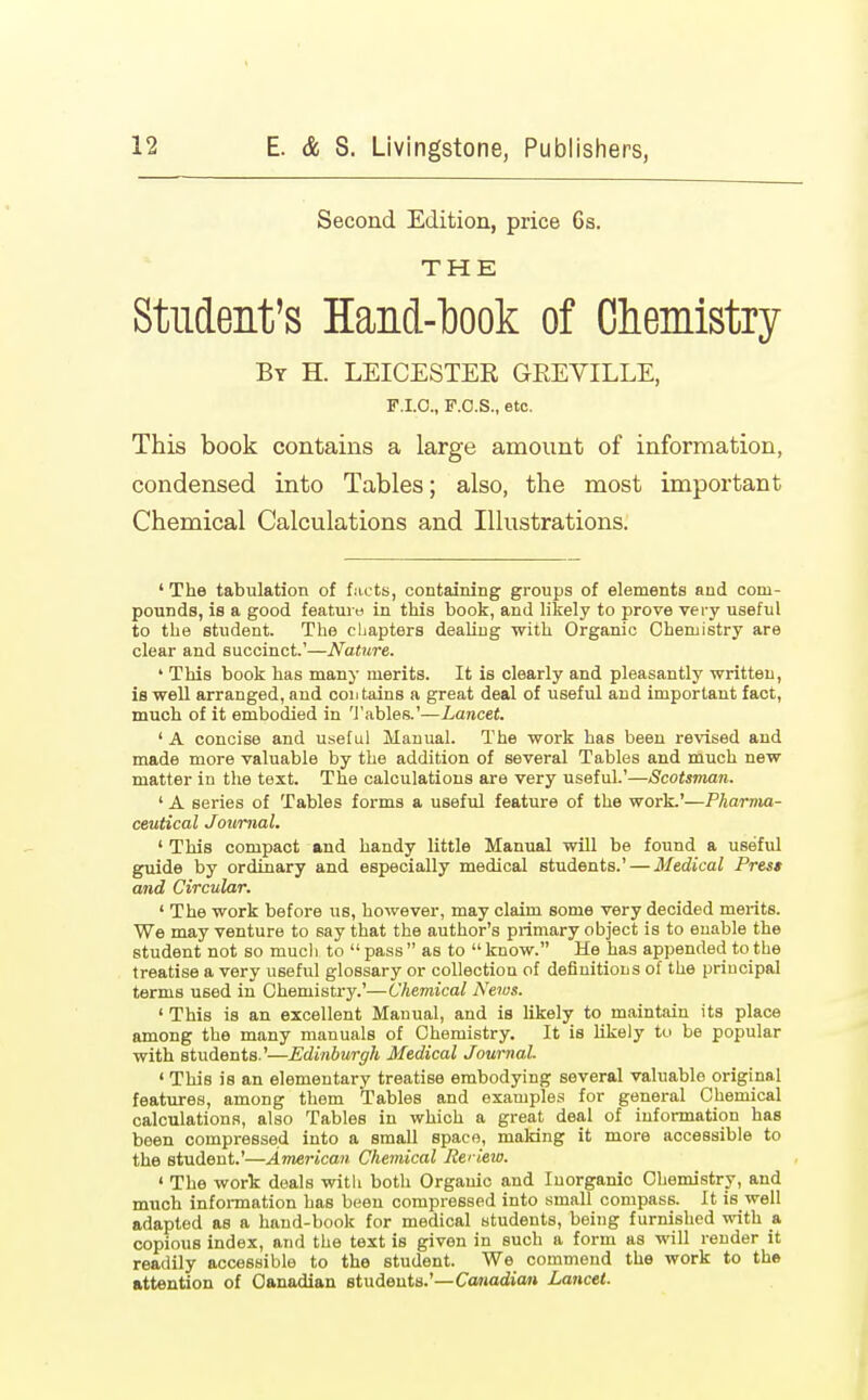 Second Edition, price 6s. THE Student's Hand-hook of Chemistry By H. LEICESTER GEEVILLE, F.I.O., F.O.S., etc. This book contains a large amount of information, condensed into Tables; also, the most important Chemical Calculations and Illustrations. ' The tabulation of facts, containing groups of elements and com- pounds, is a good feature in this book, and likely to prove very useful to the student. The chapters dealing with Organic Chemistry are clear and succinct.'—Nature. ' This book has many merits. It is clearly and pleasantly written, is well arranged, and coii tains a great deal of useful and important fact, much of it embodied in Tables.'—Lancet. ' A concise and useful Manual. The work has been revised and made more valuable by the addition of several Tables and much new matter in the text. The calculations are very useful.'—Scotsman. ' A series of Tables forms a useful feature of the work.'—Pharma- ceutical Journal. 'This compact and handy little Manual will be found a useful guide by ordinary and especially medical students.' — Medical Press and Circular. ' The work before us, however, may claim some very decided merits. We may venture to say that the author's primary object is to enable the student not so much to  pass  as to  know. He has appended to the treatise a very useful glossary or collection of definitions of the principal terms U6ed in Chemistry.'—Chemical News. ' This is an excellent Manual, and is likely to maintain its place among the many manuals of Chemistry. It is likely to be popular with students.'—Edinburgh Medical Journal ' This is an elementary treatise embodying several valuable original features, among them Tables and examples for general Chemical calculations, also Tables in which a great deal of information has been compressed into a small space, making it more accessible to the student.'—America?/, Chemical Reriew. ' The work deals with both Organic and Inorganic Chemistry, and much information has been compressed into small compass. It is well adapted as a hand-book for medical students, being furnished with a copious index, and the text is givon in such a form as will render it readily accessible to the student. We commend the work to the attention of Canadian students.'—Canadian Lancet.