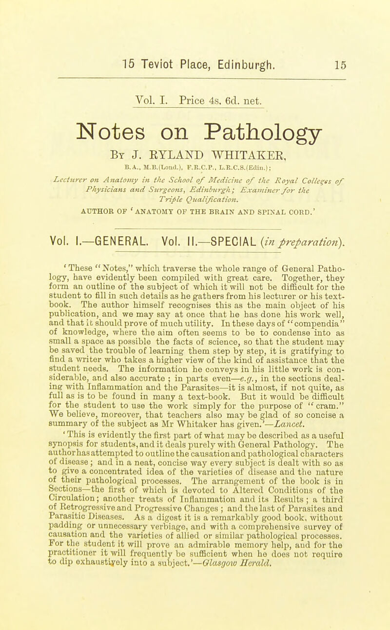 Vol. I. Price 4s. 6cl. net. Notes on Pathology By J. KYLAKD WHITAKEE, B.A., M.B.(TjoiuI.), F.B.C.P., L.K.C.S.(Edin.) j Lecturer on Anatomy in the School of Medicine of the Royal Colleges of Physicians and Surgeons, Edinburgh; Examiner for the Trifle Qualification. AUTHOR OF 'ANATOMY OF THE BRAIN AND SPINAL CORD.' Vol. I.—GENERAL Vol. II.—SPECIAL (in preparatio?i). ' These  Notes, which traverse the whole range of General Patho- logy, have evidently been comjDiled with great care. Together, they form an outline of the subject of which it will not be difficult for the student to fill in such details as he gathers from his lecturer or his text- book. The author himself recognises this as the main object of his publication, and we may say at once that he has done his work well, and that it should prove of much utility. In these days of compendia of knowledge, where the aim often seems to be to condense into as small a space as possible the facts of science, so that the student may- be saved the trouble of learning them step by step, it is gratifying to find a writer who takes a higher view of the kind of assistance that the student needs. The information he conveys in his little work is con- siderable, and also accurate ; in parts even—e.g., in the sections deal- ing with Inflammation and the Parasites—it is almost, if not quite, as full as is to be found in many a text-book. But it would be difficult for the student to use the work simply for the purpose of cram. We believe, moreover, that teachers also may be glad of so concise a summary of the subject as Mr Whitaker has given.'—Lancet. ' This is evidently the first part of what may be described as a useful synopsis for students, and it deals purely with General Pathology. The author has attempted to outline the causationand pathological characters of disease ; and in a neat, concise way every subject is dealt with so as to give a concentrated idea of the varieties of disease and the nature of their pathological processes. The arrangement of the book is in Sections—the first of which is devoted to Altered Conditions of the Circulation; another treats of Inflammation and its Ecsults; a third of Retrogressive and Progressive Changes ; and the last of Parasites and Parasitic Diseases. As a digost it is a remarkably good book, without padding or unnecessary verbiage, and with a comprehensive survey of causation and the varieties of allied or similar pathological processes. For the student it will prove an admirable memory help, and for the practitioner it will frequently be sufficient when he does not require to dip exhaustively into a subject.'—Glasgow Herald.