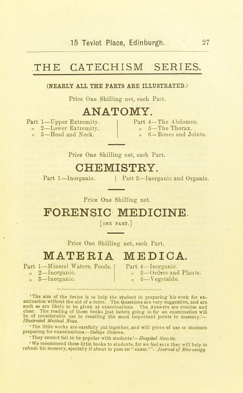 THE CATECHISM SERIES. (NEARLY ALL THE PARTS AEE ILLUSTRATED.) Price One Shilling net, each Part. ANATOMY. Part 1—Upper Extremity. Part 4—The Abdomen, ii 2—Lower Extremity. n 5—The Thorax, ii 3—Head and Neck. n 6—Bones and Joints. Price One Shilling net, each Part. CHEMISTRY. Part 1—Inorganic. | Part 2—Inorganic and Organic. Price One Shilling net. FORENSIC MEDICINE. [one part.] Price One Shilling net, each Part. MATERIA MEDICA. Part 1—Mineral Waters, Poods, ii 2—Inorganic. ii 3—Inorganic. Part 4—Inorganic, n 5—Orders and Plants. ii 6—Vegetable. ' The aim of the Series is to help the student in preparing his work for ex- amination without the aid of a tutor. The Questions are very suggestive, and are such as are likely to be given at examinations. The Answers are concise and clear. The reading of these books just before going in for an examination will be of considerable use in recalling the most important points to memory.'— Illustrated Medical News. 'The little works are carefully put together, and will prove of use to students preparing for examinations.— College Column. 'They cannot fail to be popular with students.'— Hospital Gazrtle. ' We recommend these little books to students, for we feel sure they will help to refresh his memory, specially if about to pass an  exam. '•■ Journal of Microscopy