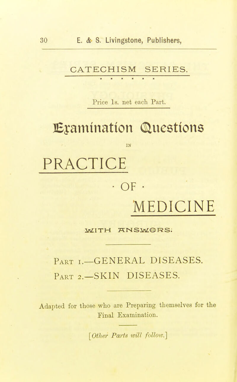 CATECHISM SERIES. Price Is. net each Part. Examination (Questions IN PRACTICE ■ OF ■ MEDICINE inZITH KNSM9RS. Part i.—GENERAL DISEASES. Part 2.—SKIN DISEASES. Adapted for those who are Preparing themselves for the Pinal Examination. [Other Parts will follow.']