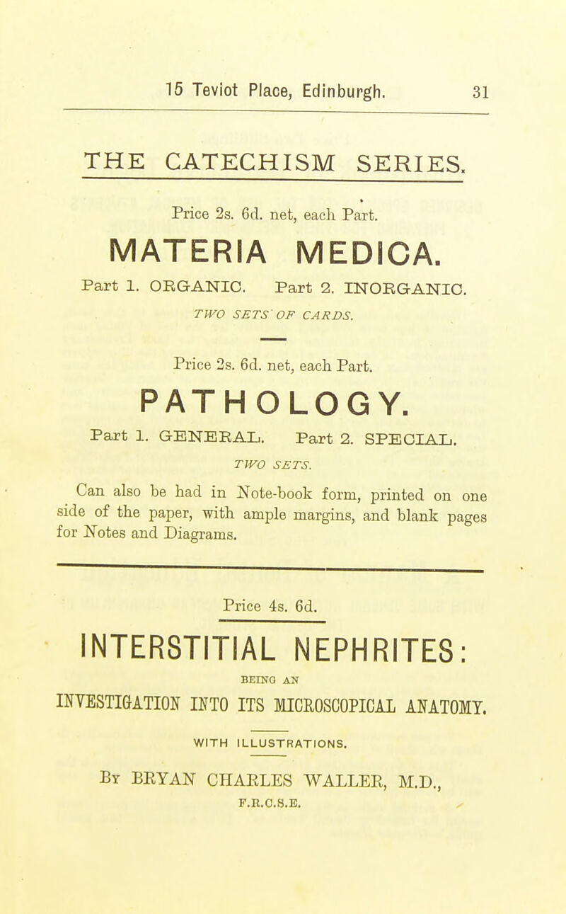 THE CATECHISM SERIES. Price 2s. 6d. net, each Part. MATERIA MEDICA. Part 1. ORGANIC. Part 2. INORGANIC. TWO SETS'OF CARDS. Price 2s. 6d. net, each Part. PATH OLOGY. Part 1. GENERAL. Part 2. SPECIAL. TWO SETS. Can also be had in Note-book form, printed on one side of the paper, with ample margins, and blank pages for Notes and Diagrams. Price 4s. 6d. INTERSTITIAL NEPHRITES: BEING AN INVESTIGATION INTO ITS MICROSCOPICAL ANATOMY. WITH ILLUSTRATIONS. By BEYAN CHAELES WALLEE, M.D., F.R.O.S.E.