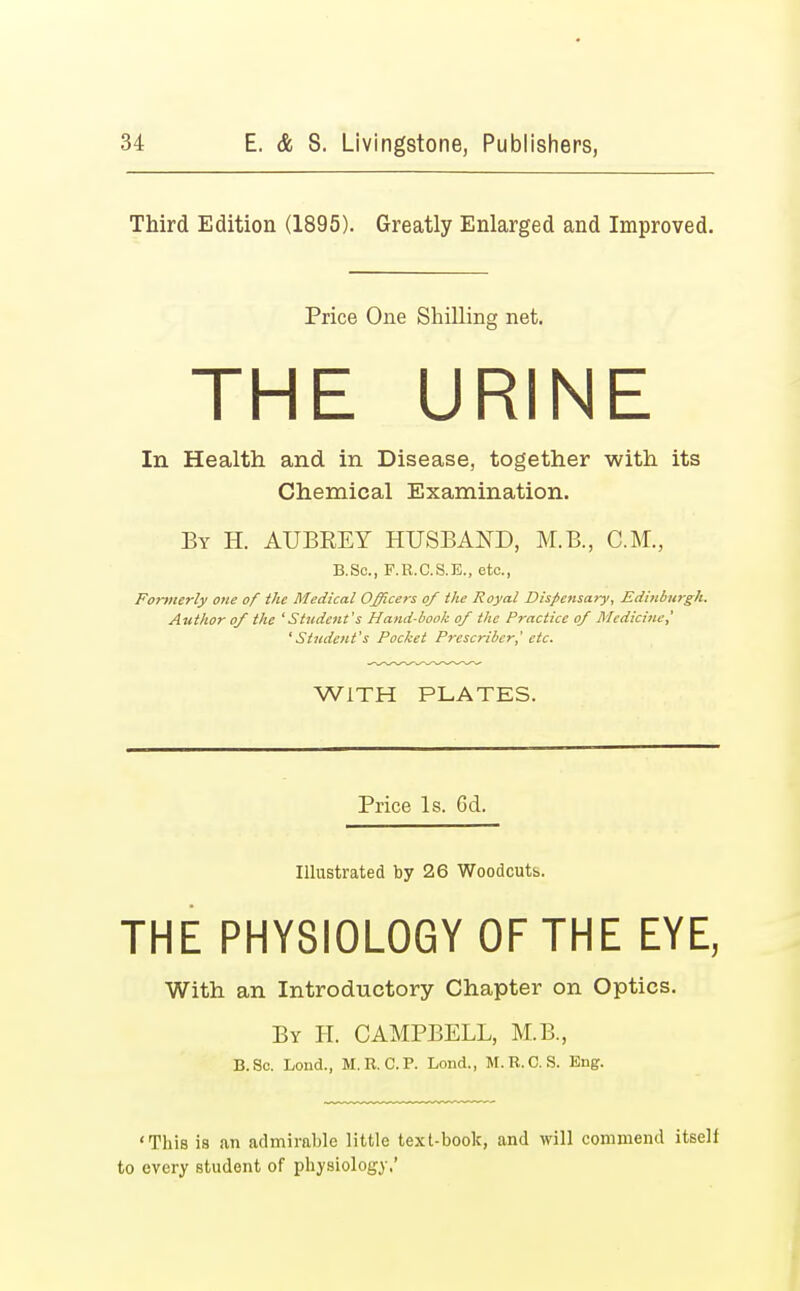 Third Edition (1895). Greatly Enlarged and Improved. Price One Shilling net. THE URINE In Health and. in Disease, together with its Chemical Examination. By H. AUBKEY HUSBAND, M.B., CM., B.Se., F.R.C.S.E., etc., Formerly one of the Medical Officers of the Royal Dispensary, Edinburgh. Author of the 'Student's Hand-book of the Practice of Medicine,' 'Student's Pocket Prcscriber,' etc. WITH PLATES. Price Is. 6d. Illustrated by 26 Woodcutb. THE PHYSIOLOGY OF THE EYE, With an Introductory Chapter on Optics. By H. CAMPBELL, M.B., B.Sc. Lond., M.R. CP. Lond., M.R.C. S. Eng. 'This is an admirable little text-book, and will commend itself to every student of physiology,'
