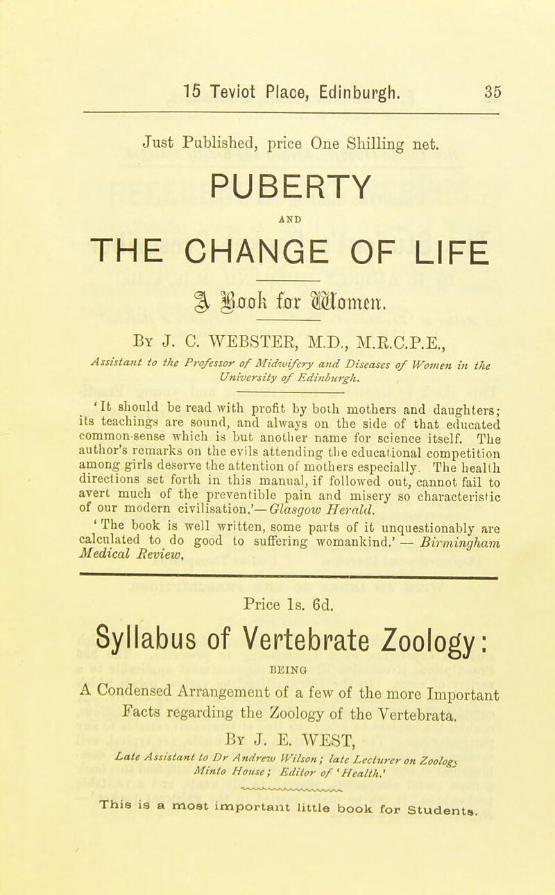 Just Published, price One Shilling net. PUBERTY AND THE CHANGE OF LIFE % Jkok for WLaxam. By J. C. WEBSTER, M.D., M.R.C.P.E., Assistant to the Professor of Midwifery and Diseases of Women in the University of Edinburgh. 'It should be read with profit by both mothers and daughters; its teachings are sound, and always on the side of that educated common-sense which is but another name for science itself. The author's remarks on the evils attending the educational competition among girls deserve the attention of mothers especially. The health direclions set forth in this manual, if followed out, cannot fail to avert much of the preventible pain and misery so characteristic of our modern civilisation.'— Glasgow Herald. 'The book is well written, some parts of it unquestionably are calculated to do good to suffering womankind.' — Birmingham Medical Review, Price Is. 6d. Syllabus of Vertebrate Zoology: BEING A Condensed Arrangement of a few of the more Important Facts regarding the Zoology of the Vertebrata. By J. E. WEST, Late Assistant to Dr Andrew Wilson; late Lecturer on Zoologi Minto House; Editor of 'Health: This is a most important little book for Students.