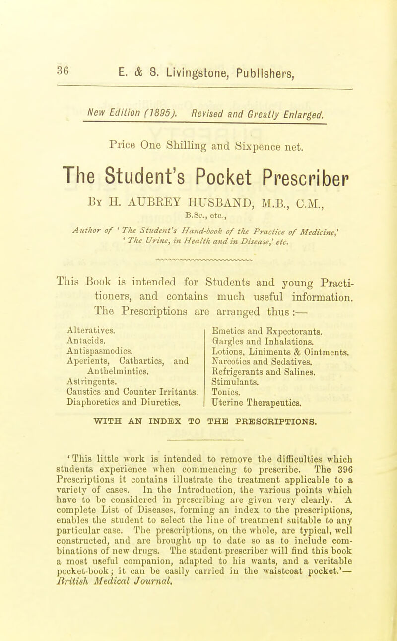 New Edition (1895). Revised and Greatly Enlarged. Price One Shilling and Sixpence net. The Student's Pocket Prescribes By H. AUBREY HUSBAND, M.B., CM., B.Sc, etc., Author of ' The Student's Hand-book of tlie Practice of Medicine,' ' The Urine, in Health and in Disease,' etc. This Book is intended for Students and young Practi- tioners, and contains much useful information. The Prescriptions are arranged thus :— Alteratives. Antacids. Antispasmodics. Aperients, Cathartics, and Anthelmintics. Astringents. Caustics and Counter Irritants. Diaphoretics and Diuretics. Emetics and Expectorants. Gargles and Inhalations. Lotions, Liniments & Ointments. Narcotics and Sedatives. Refrigerants and Salines. Stimulants. Tonics. Uterine Therapeutics. WITH AN INDEX TO THE PRESCRIPTIONS. ' This little work is intended to remove the difficulties which students experience when commencing to prescribe. The 396 Prescriptions it contains illustrate the treatment applicable to a variety of cases. In the Introduction, the various points which have to be considered in prescribing are given very clearly. A complete List of Diseases, forming an index to the prescriptions, enables the student to select the line of treatment suitable to any particular case. The prescriptions, on the whole, are typical, well constructed, and arc brought up to date so as to include com- binations of new drugs. The student proscribcr will find this book a most useful companion, adapted to his wants, and a veritable pocket-book; it can be easily carried in the waistcoat pocket.'— British Medical Journal.